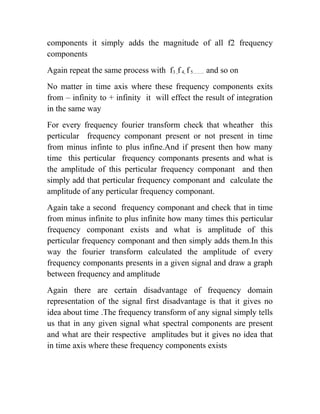 components it simply adds the magnitude of all f2 frequency
components
Again repeat the same process with f3 ,f4, f5……. and so on
No matter in time axis where these frequency components exits
from – infinity to + infinity it will effect the result of integration
in the same way
For every frequency fourier transform check that wheather this
perticular frequency componant present or not present in time
from minus infinte to plus infine.And if present then how many
time this perticular frequency componants presents and what is
the amplitude of this perticular frequency componant and then
simply add that perticular frequency componant and calculate the
amplitude of any perticular frequency componant.
Again take a second frequency componant and check that in time
from minus infinite to plus infinite how many times this perticular
frequency componant exists and what is amplitude of this
perticular frequency componant and then simply adds them.In this
way the fourier transform calculated the amplitude of every
frequency componants presents in a given signal and draw a graph
between frequency and amplitude
Again there are certain disadvantage of frequency domain
representation of the signal first disadvantage is that it gives no
idea about time .The frequency transform of any signal simply tells
us that in any given signal what spectral components are present
and what are their respective amplitudes but it gives no idea that
in time axis where these frequency components exists
 
