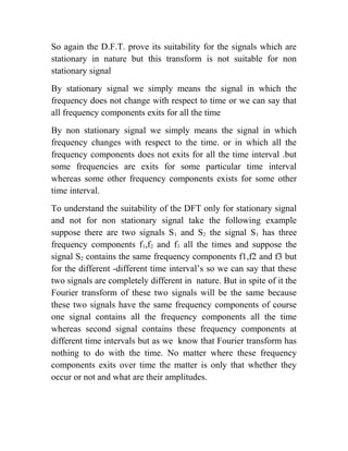 So again the D.F.T. prove its suitability for the signals which are
stationary in nature but this transform is not suitable for non
stationary signal
By stationary signal we simply means the signal in which the
frequency does not change with respect to time or we can say that
all frequency components exits for all the time
By non stationary signal we simply means the signal in which
frequency changes with respect to the time. or in which all the
frequency components does not exits for all the time interval .but
some frequencies are exits for some particular time interval
whereas some other frequency components exists for some other
time interval.
To understand the suitability of the DFT only for stationary signal
and not for non stationary signal take the following example
suppose there are two signals S1 and S2 the signal S1 has three
frequency components f1,f2 and f3 all the times and suppose the
signal S2 contains the same frequency components f1,f2 and f3 but
for the different -different time interval’s so we can say that these
two signals are completely different in nature. But in spite of it the
Fourier transform of these two signals will be the same because
these two signals have the same frequency components of course
one signal contains all the frequency components all the time
whereas second signal contains these frequency components at
different time intervals but as we know that Fourier transform has
nothing to do with the time. No matter where these frequency
components exits over time the matter is only that whether they
occur or not and what are their amplitudes.
 