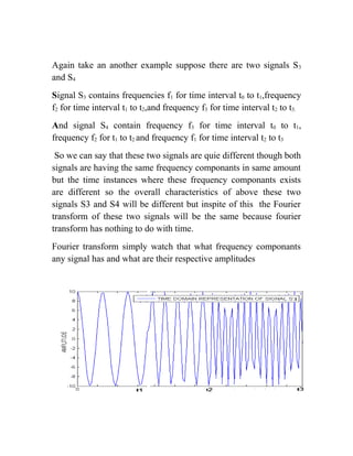 Again take an another example suppose there are two signals S3
and S4
Signal S3 contains frequencies f1 for time interval t0 to t1,frequency
f2 for time interval t1 to t2,and frequency f3 for time interval t2 to t3.
And signal S4 contain frequency f3 for time interval t0 to t1,
frequency f2 for t1 to t2 and frequency f1 for time interval t2 to t3
So we can say that these two signals are quie different though both
signals are having the same frequency componants in same amount
but the time instances where these frequency componants exists
are different so the overall characteristics of above these two
signals S3 and S4 will be different but inspite of this the Fourier
transform of these two signals will be the same because fourier
transform has nothing to do with time.
Fourier transform simply watch that what frequency componants
any signal has and what are their respective amplitudes
 