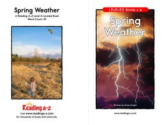 www.readinga-z.com
Spring
Weather
Spring Weather
A Reading A–Z Level A Leveled Book
Word Count: 24
Visit www.readinga-z.com
for thousands of books and materials.
Written by Katie Knight
LEVELED BOOK • A
 