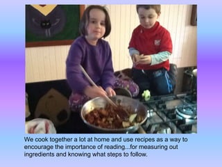 We cook together a lot at home and use recipes as a way to 
encourage the importance of reading...for measuring out 
ingredients and knowing what steps to follow. 
 