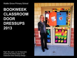 Wattle Grove Primary School
BOOKWEEK
CLASSROOM
DOOR
DRESSUPS
2013
Right: Ms Larkin, our Art Specialist,
showing the foldout page on her
Classroom Door Dressup Design…
 