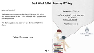Avast me hearties!
We have a mission to undertake for you! Around this school
you may see a clue or two… They may look like a quote from a
well-known book.
Pull them together and see if you can decipher the hidden
clues.
Book Week 2014 Tuesday 12th Aug
School Treasure Hunt
Research Centre
Before School, Recess and
After School
Book to Movie:
Frankenweenie
Pg. 2
 