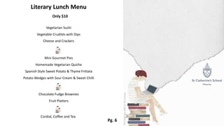 Pg. 6
Literary Lunch Menu
Only $10
Vegetarian Sushi
Vegetable Crudités with Dips
Cheese and Crackers
Mini Gourmet Pies
Homemade Vegetarian Quiche
Spanish Style Sweet Potato & Thyme Frittata
Potato Wedges with Sour Cream & Sweet Chilli
Chocolate Fudge Brownies
Fruit Platters
Cordial, Coffee and Tea
 