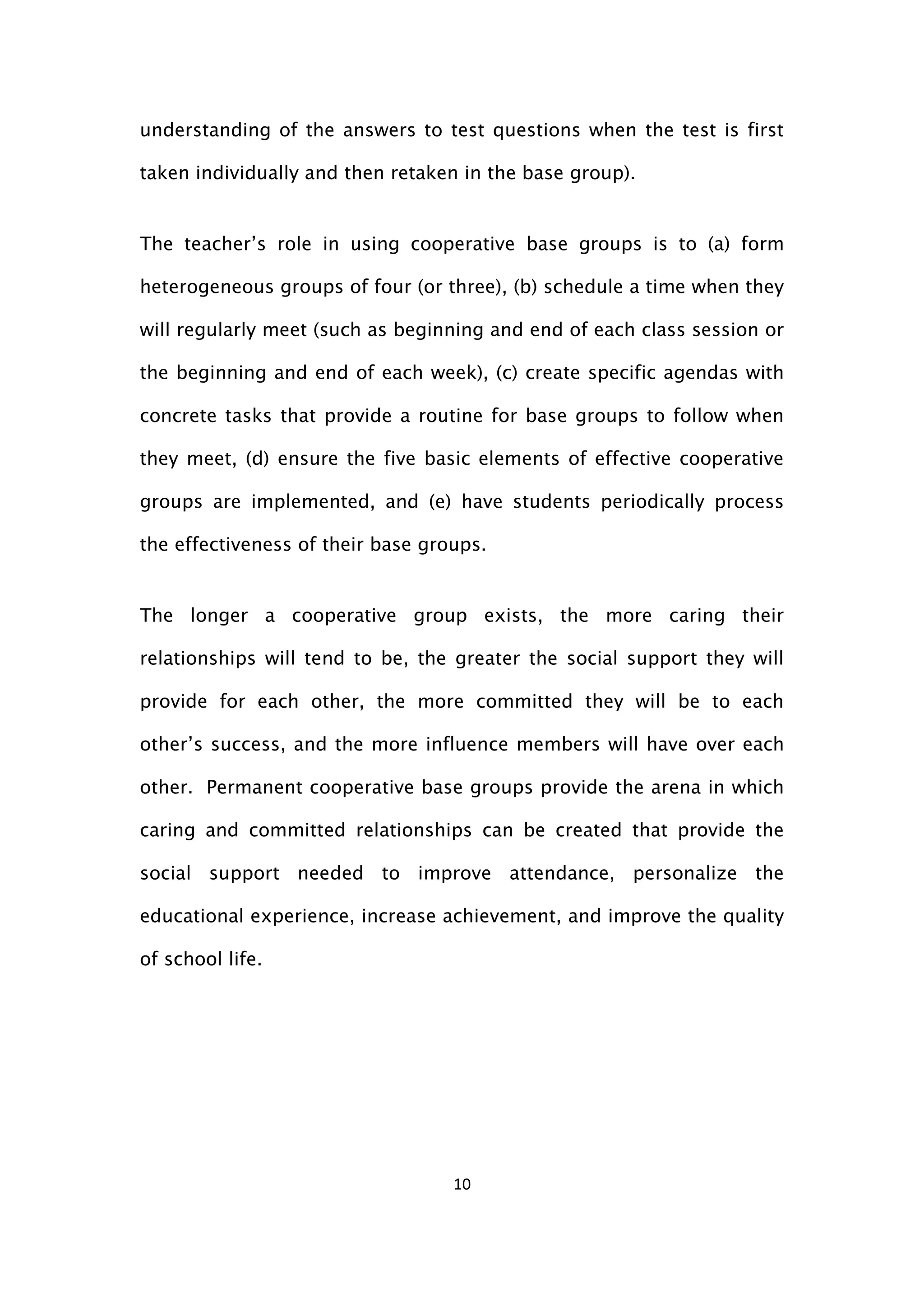 10
understanding of the answers to test questions when the test is first
taken individually and then retaken in the base group).
The teacher’s role in using cooperative base groups is to (a) form
heterogeneous groups of four (or three), (b) schedule a time when they
will regularly meet (such as beginning and end of each class session or
the beginning and end of each week), (c) create specific agendas with
concrete tasks that provide a routine for base groups to follow when
they meet, (d) ensure the five basic elements of effective cooperative
groups are implemented, and (e) have students periodically process
the effectiveness of their base groups.
The longer a cooperative group exists, the more caring their
relationships will tend to be, the greater the social support they will
provide for each other, the more committed they will be to each
other’s success, and the more influence members will have over each
other. Permanent cooperative base groups provide the arena in which
caring and committed relationships can be created that provide the
social support needed to improve attendance, personalize the
educational experience, increase achievement, and improve the quality
of school life.
 