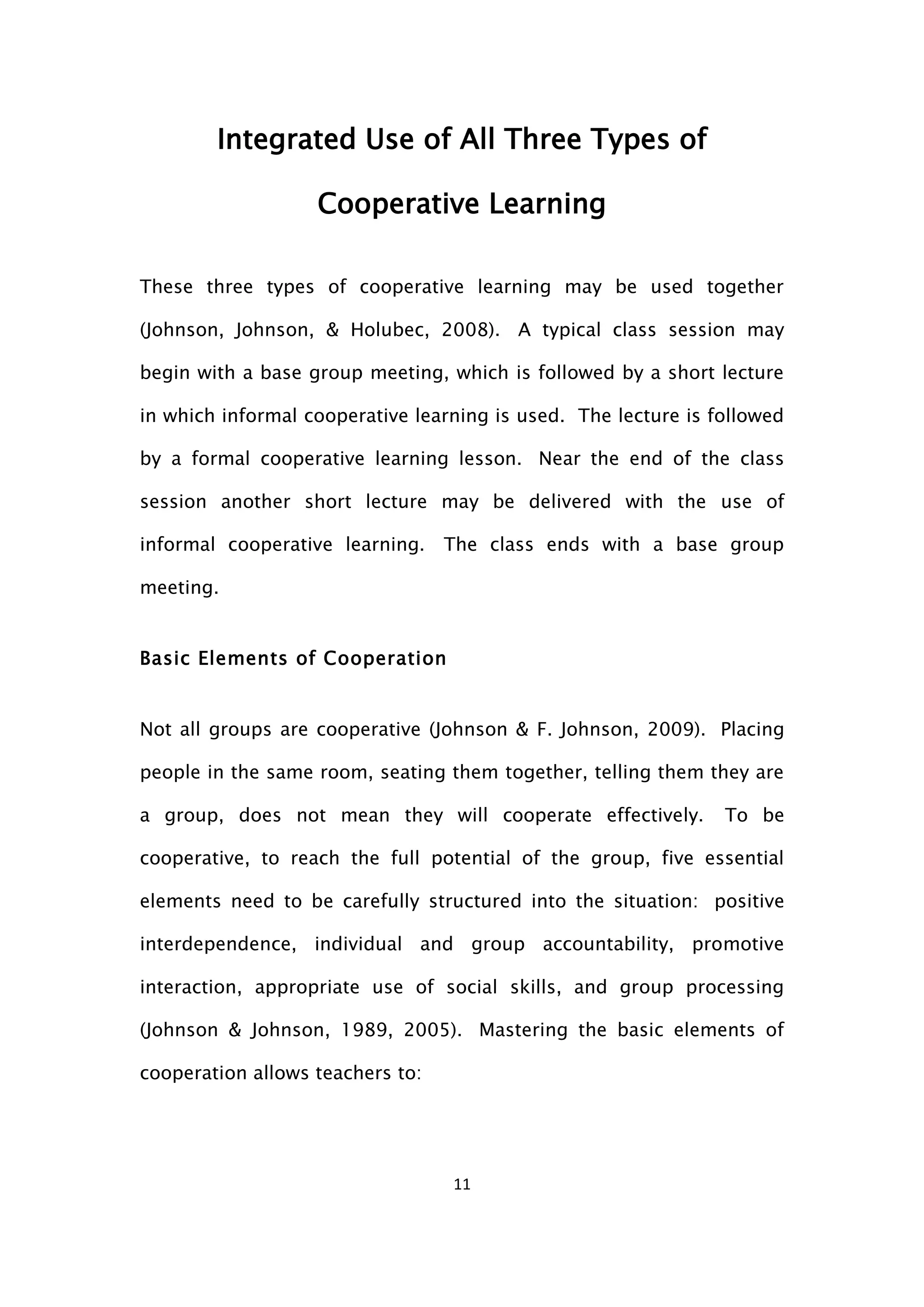 11
Integrated Use of All Three Types of
Cooperative Learning
These three types of cooperative learning may be used together
(Johnson, Johnson, & Holubec, 2008). A typical class session may
begin with a base group meeting, which is followed by a short lecture
in which informal cooperative learning is used. The lecture is followed
by a formal cooperative learning lesson. Near the end of the class
session another short lecture may be delivered with the use of
informal cooperative learning. The class ends with a base group
meeting.
Basic Elements of Cooperation
Not all groups are cooperative (Johnson & F. Johnson, 2009). Placing
people in the same room, seating them together, telling them they are
a group, does not mean they will cooperate effectively. To be
cooperative, to reach the full potential of the group, five essential
elements need to be carefully structured into the situation: positive
interdependence, individual and group accountability, promotive
interaction, appropriate use of social skills, and group processing
(Johnson & Johnson, 1989, 2005). Mastering the basic elements of
cooperation allows teachers to:
 