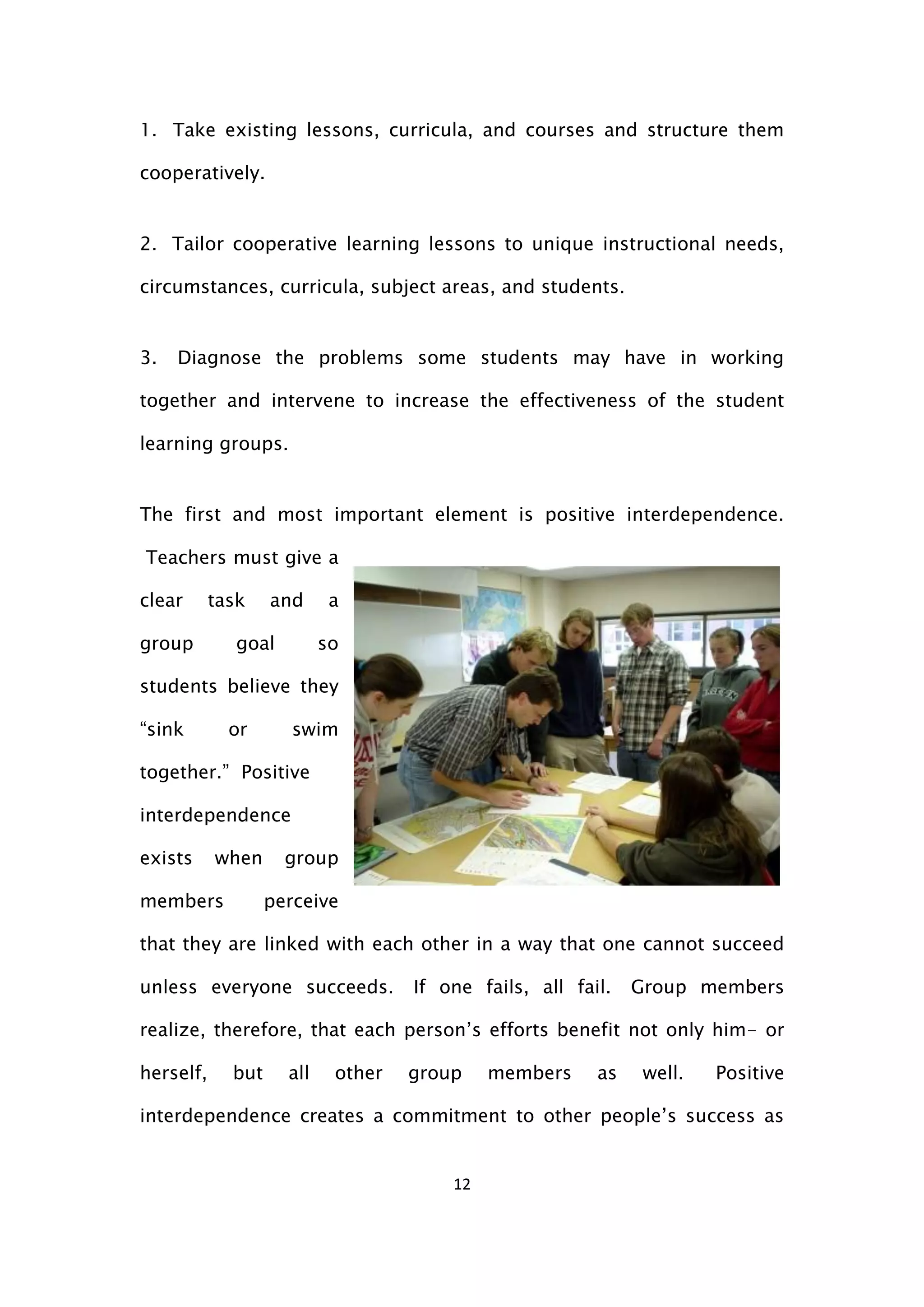 12
1. Take existing lessons, curricula, and courses and structure them
cooperatively.
2. Tailor cooperative learning lessons to unique instructional needs,
circumstances, curricula, subject areas, and students.
3. Diagnose the problems some students may have in working
together and intervene to increase the effectiveness of the student
learning groups.
The first and most important element is positive interdependence.
Teachers must give a
clear task and a
group goal so
students believe they
“sink or swim
together.” Positive
interdependence
exists when group
members perceive
that they are linked with each other in a way that one cannot succeed
unless everyone succeeds. If one fails, all fail. Group members
realize, therefore, that each person’s efforts benefit not only him- or
herself, but all other group members as well. Positive
interdependence creates a commitment to other people’s success as
 