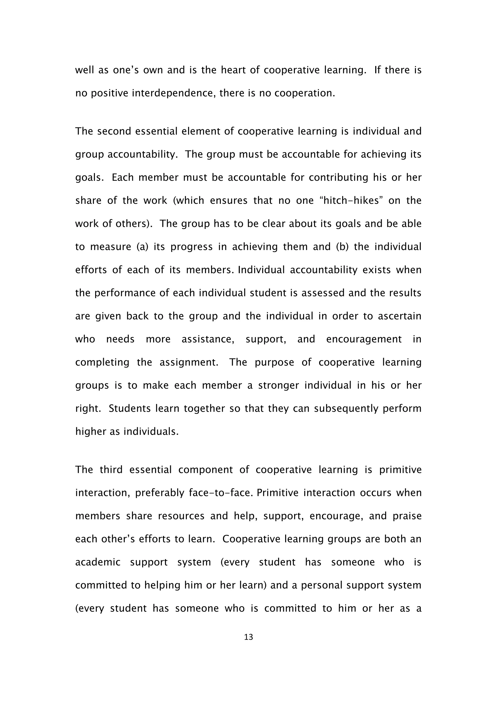 13
well as one’s own and is the heart of cooperative learning. If there is
no positive interdependence, there is no cooperation.
The second essential element of cooperative learning is individual and
group accountability. The group must be accountable for achieving its
goals. Each member must be accountable for contributing his or her
share of the work (which ensures that no one “hitch-hikes” on the
work of others). The group has to be clear about its goals and be able
to measure (a) its progress in achieving them and (b) the individual
efforts of each of its members. Individual accountability exists when
the performance of each individual student is assessed and the results
are given back to the group and the individual in order to ascertain
who needs more assistance, support, and encouragement in
completing the assignment. The purpose of cooperative learning
groups is to make each member a stronger individual in his or her
right. Students learn together so that they can subsequently perform
higher as individuals.
The third essential component of cooperative learning is primitive
interaction, preferably face-to-face. Primitive interaction occurs when
members share resources and help, support, encourage, and praise
each other’s efforts to learn. Cooperative learning groups are both an
academic support system (every student has someone who is
committed to helping him or her learn) and a personal support system
(every student has someone who is committed to him or her as a
 