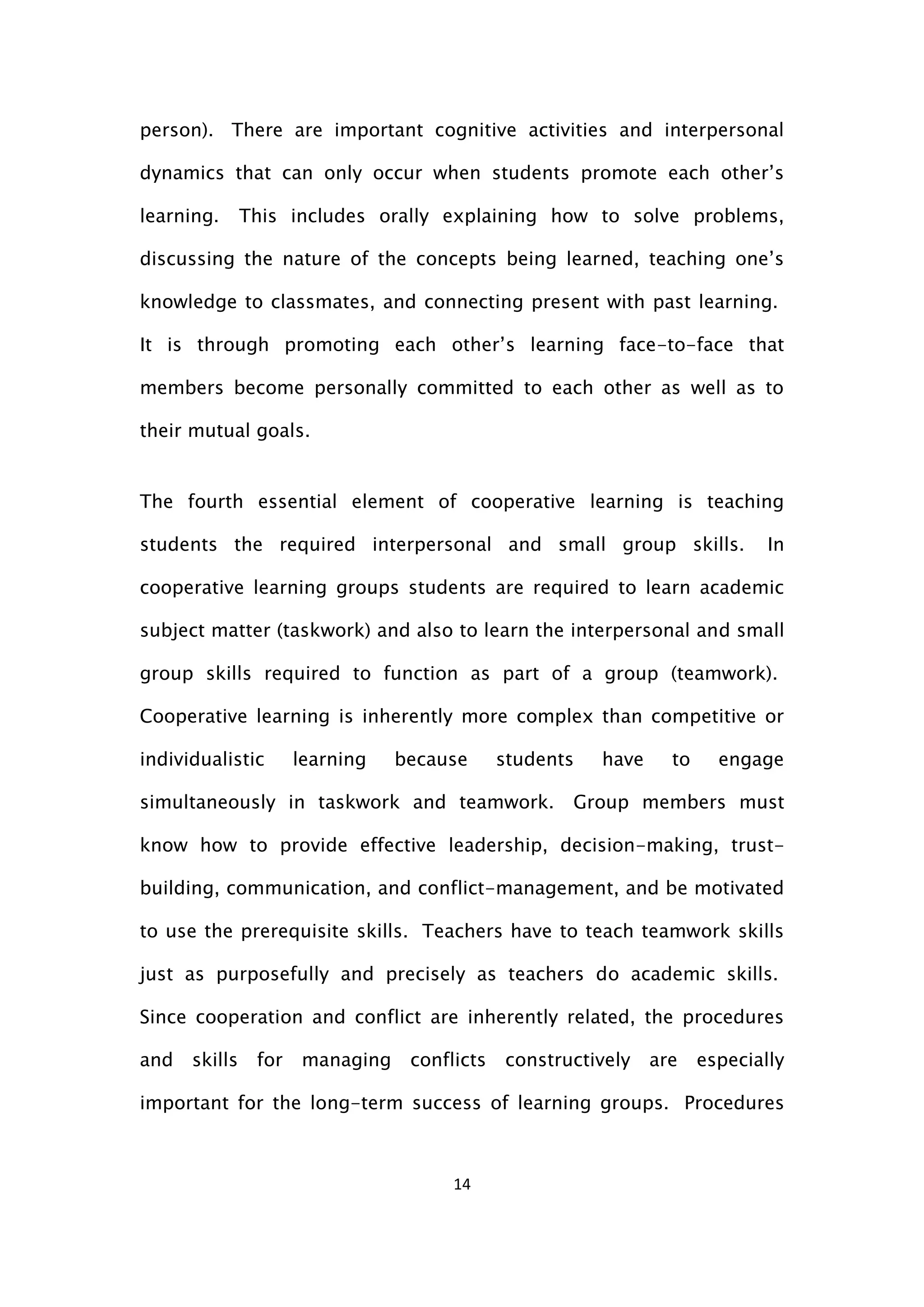 14
person). There are important cognitive activities and interpersonal
dynamics that can only occur when students promote each other’s
learning. This includes orally explaining how to solve problems,
discussing the nature of the concepts being learned, teaching one’s
knowledge to classmates, and connecting present with past learning.
It is through promoting each other’s learning face-to-face that
members become personally committed to each other as well as to
their mutual goals.
The fourth essential element of cooperative learning is teaching
students the required interpersonal and small group skills. In
cooperative learning groups students are required to learn academic
subject matter (taskwork) and also to learn the interpersonal and small
group skills required to function as part of a group (teamwork).
Cooperative learning is inherently more complex than competitive or
individualistic learning because students have to engage
simultaneously in taskwork and teamwork. Group members must
know how to provide effective leadership, decision-making, trust-
building, communication, and conflict-management, and be motivated
to use the prerequisite skills. Teachers have to teach teamwork skills
just as purposefully and precisely as teachers do academic skills.
Since cooperation and conflict are inherently related, the procedures
and skills for managing conflicts constructively are especially
important for the long-term success of learning groups. Procedures
 