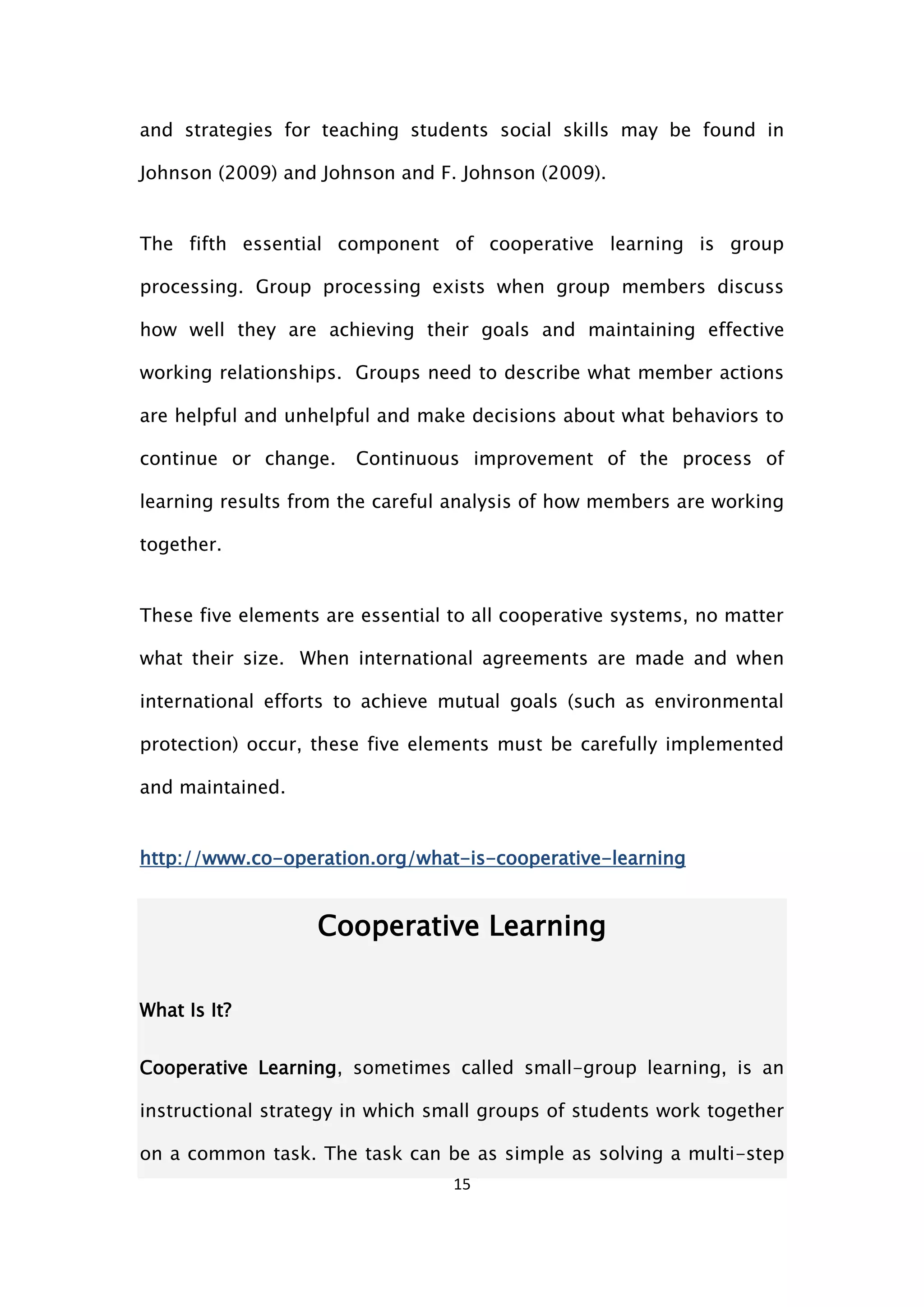 15
and strategies for teaching students social skills may be found in
Johnson (2009) and Johnson and F. Johnson (2009).
The fifth essential component of cooperative learning is group
processing. Group processing exists when group members discuss
how well they are achieving their goals and maintaining effective
working relationships. Groups need to describe what member actions
are helpful and unhelpful and make decisions about what behaviors to
continue or change. Continuous improvement of the process of
learning results from the careful analysis of how members are working
together.
These five elements are essential to all cooperative systems, no matter
what their size. When international agreements are made and when
international efforts to achieve mutual goals (such as environmental
protection) occur, these five elements must be carefully implemented
and maintained.
http://www.co-operation.org/what-is-cooperative-learning
Cooperative Learning
What Is It?
Cooperative Learning, sometimes called small-group learning, is an
instructional strategy in which small groups of students work together
on a common task. The task can be as simple as solving a multi-step
 