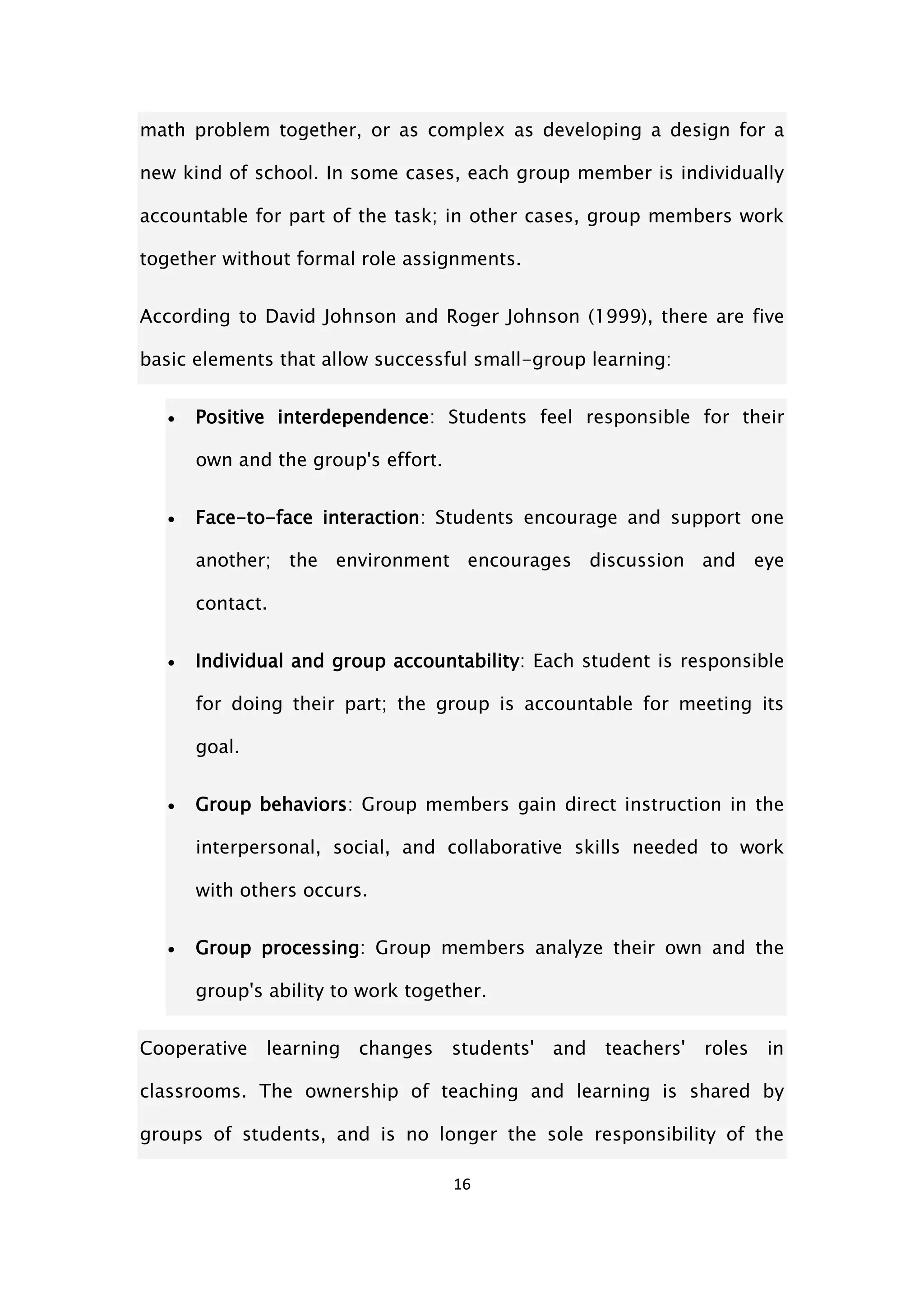 16
math problem together, or as complex as developing a design for a
new kind of school. In some cases, each group member is individually
accountable for part of the task; in other cases, group members work
together without formal role assignments.
According to David Johnson and Roger Johnson (1999), there are five
basic elements that allow successful small-group learning:
 Positive interdependence: Students feel responsible for their
own and the group's effort.
 Face-to-face interaction: Students encourage and support one
another; the environment encourages discussion and eye
contact.
 Individual and group accountability: Each student is responsible
for doing their part; the group is accountable for meeting its
goal.
 Group behaviors: Group members gain direct instruction in the
interpersonal, social, and collaborative skills needed to work
with others occurs.
 Group processing: Group members analyze their own and the
group's ability to work together.
Cooperative learning changes students' and teachers' roles in
classrooms. The ownership of teaching and learning is shared by
groups of students, and is no longer the sole responsibility of the
 