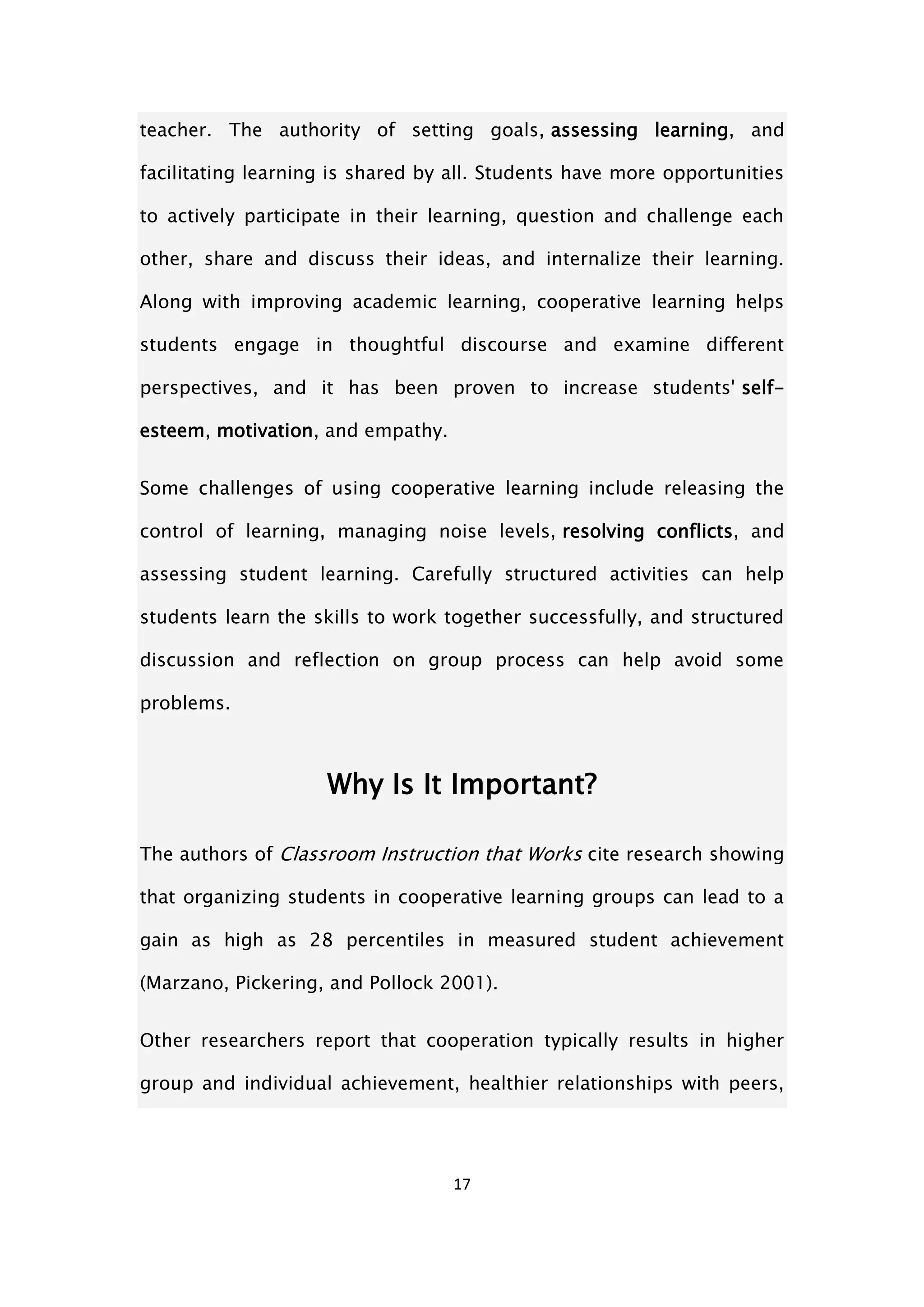 17
teacher. The authority of setting goals, assessing learning, and
facilitating learning is shared by all. Students have more opportunities
to actively participate in their learning, question and challenge each
other, share and discuss their ideas, and internalize their learning.
Along with improving academic learning, cooperative learning helps
students engage in thoughtful discourse and examine different
perspectives, and it has been proven to increase students' self-
esteem, motivation, and empathy.
Some challenges of using cooperative learning include releasing the
control of learning, managing noise levels, resolving conflicts, and
assessing student learning. Carefully structured activities can help
students learn the skills to work together successfully, and structured
discussion and reflection on group process can help avoid some
problems.
Why Is It Important?
The authors of Classroom Instruction that Works cite research showing
that organizing students in cooperative learning groups can lead to a
gain as high as 28 percentiles in measured student achievement
(Marzano, Pickering, and Pollock 2001).
Other researchers report that cooperation typically results in higher
group and individual achievement, healthier relationships with peers,
 