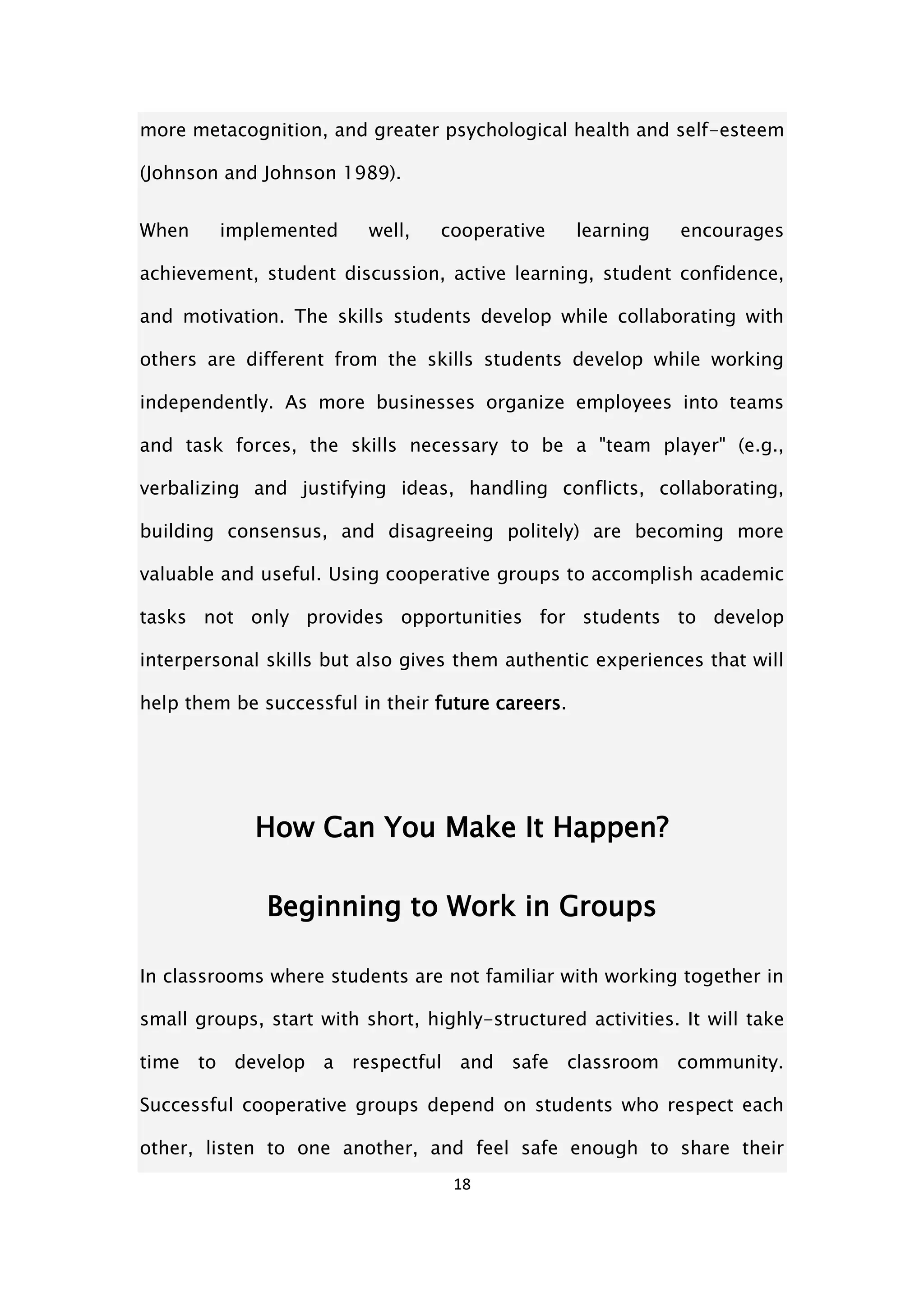 18
more metacognition, and greater psychological health and self-esteem
(Johnson and Johnson 1989).
When implemented well, cooperative learning encourages
achievement, student discussion, active learning, student confidence,
and motivation. The skills students develop while collaborating with
others are different from the skills students develop while working
independently. As more businesses organize employees into teams
and task forces, the skills necessary to be a "team player" (e.g.,
verbalizing and justifying ideas, handling conflicts, collaborating,
building consensus, and disagreeing politely) are becoming more
valuable and useful. Using cooperative groups to accomplish academic
tasks not only provides opportunities for students to develop
interpersonal skills but also gives them authentic experiences that will
help them be successful in their future careers.
How Can You Make It Happen?
Beginning to Work in Groups
In classrooms where students are not familiar with working together in
small groups, start with short, highly-structured activities. It will take
time to develop a respectful and safe classroom community.
Successful cooperative groups depend on students who respect each
other, listen to one another, and feel safe enough to share their
 