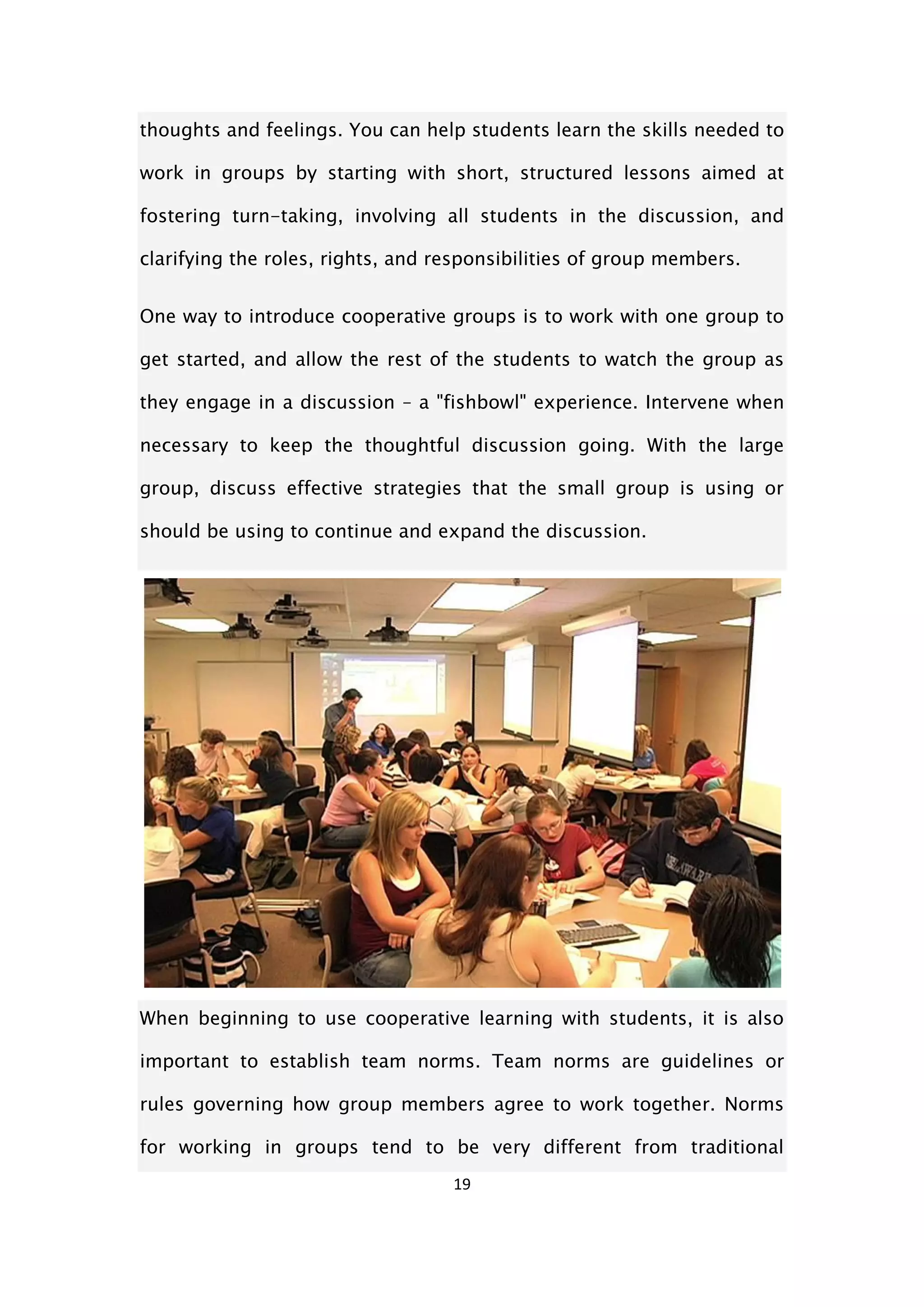 19
thoughts and feelings. You can help students learn the skills needed to
work in groups by starting with short, structured lessons aimed at
fostering turn-taking, involving all students in the discussion, and
clarifying the roles, rights, and responsibilities of group members.
One way to introduce cooperative groups is to work with one group to
get started, and allow the rest of the students to watch the group as
they engage in a discussion – a "fishbowl" experience. Intervene when
necessary to keep the thoughtful discussion going. With the large
group, discuss effective strategies that the small group is using or
should be using to continue and expand the discussion.
When beginning to use cooperative learning with students, it is also
important to establish team norms. Team norms are guidelines or
rules governing how group members agree to work together. Norms
for working in groups tend to be very different from traditional
 