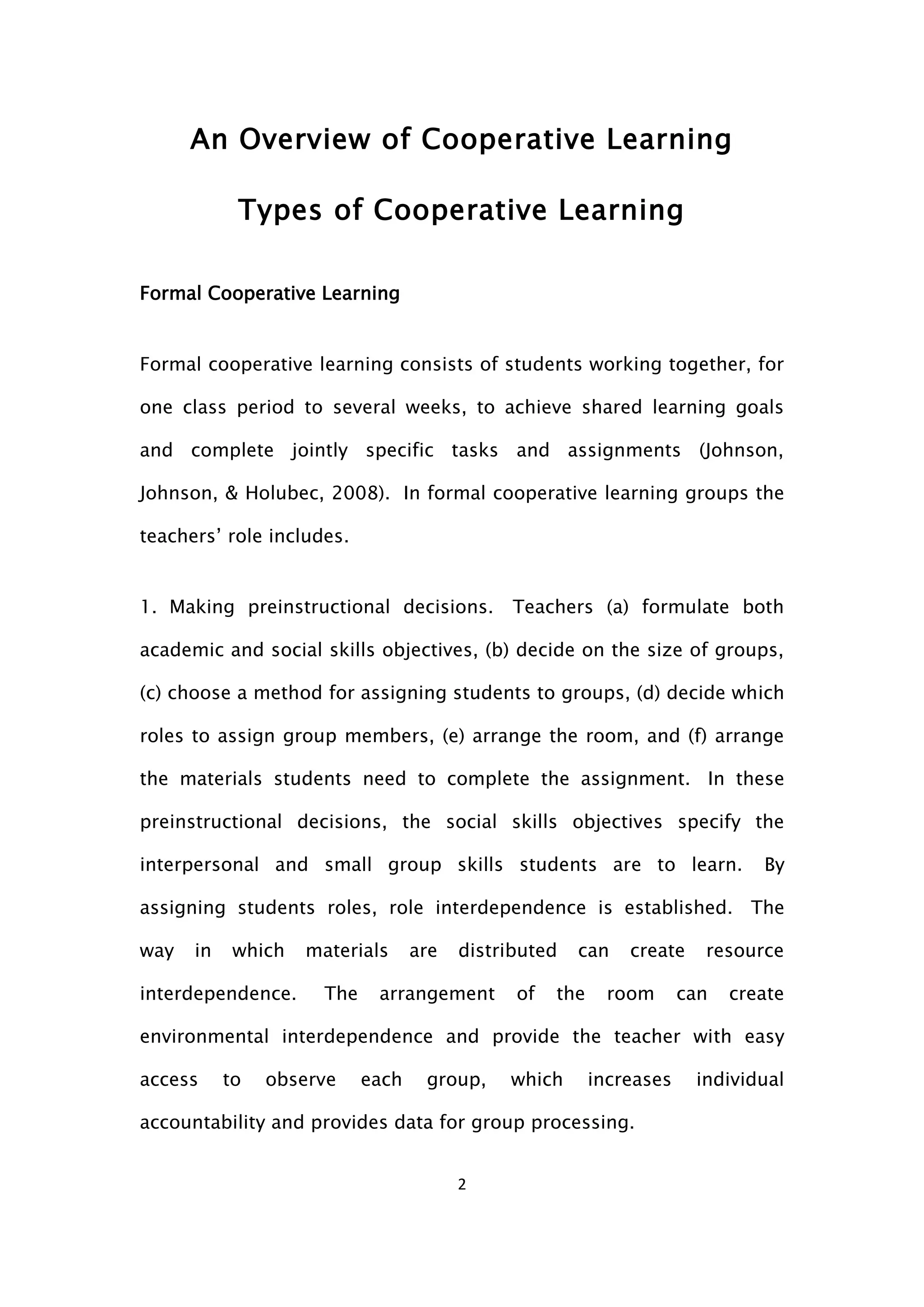 2
An Overview οf Cooperative Learning
Types of Cooperative Learning
Formal Cooperative Learning
Formal cooperative learning consists of students working together, for
one class period to several weeks, to achieve shared learning goals
and complete jointly specific tasks and assignments (Johnson,
Johnson, & Holubec, 2008). In formal cooperative learning groups the
teachers’ role includes.
1. Making preinstructional decisions. Teachers (a) formulate both
academic and social skills objectives, (b) decide on the size of groups,
(c) choose a method for assigning students to groups, (d) decide which
roles to assign group members, (e) arrange the room, and (f) arrange
the materials students need to complete the assignment. In these
preinstructional decisions, the social skills objectives specify the
interpersonal and small group skills students are to learn. By
assigning students roles, role interdependence is established. The
way in which materials are distributed can create resource
interdependence. The arrangement of the room can create
environmental interdependence and provide the teacher with easy
access to observe each group, which increases individual
accountability and provides data for group processing.
 