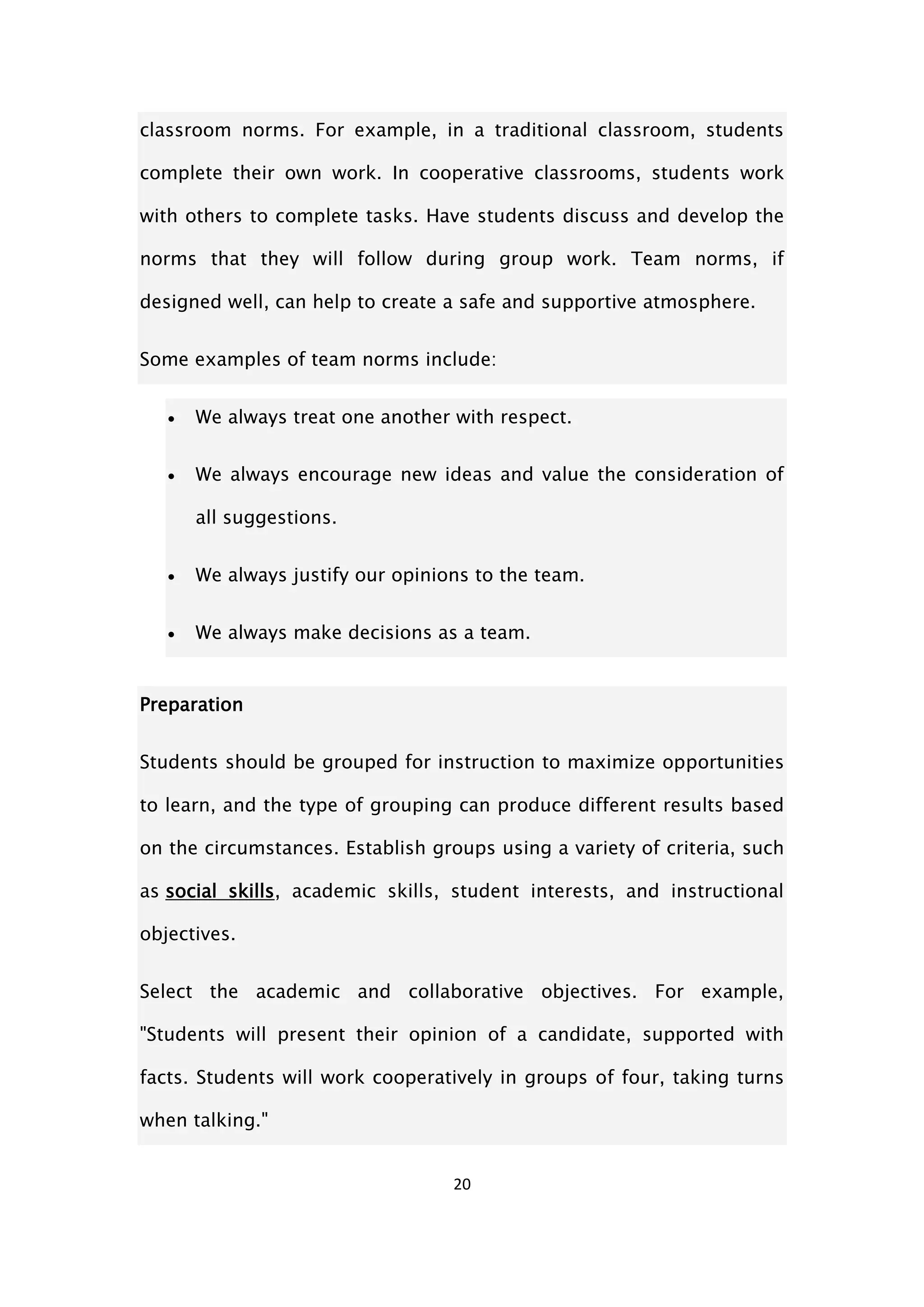 20
classroom norms. For example, in a traditional classroom, students
complete their own work. In cooperative classrooms, students work
with others to complete tasks. Have students discuss and develop the
norms that they will follow during group work. Team norms, if
designed well, can help to create a safe and supportive atmosphere.
Some examples of team norms include:
 We always treat one another with respect.
 We always encourage new ideas and value the consideration of
all suggestions.
 We always justify our opinions to the team.
 We always make decisions as a team.
Preparation
Students should be grouped for instruction to maximize opportunities
to learn, and the type of grouping can produce different results based
on the circumstances. Establish groups using a variety of criteria, such
as social skills, academic skills, student interests, and instructional
objectives.
Select the academic and collaborative objectives. For example,
"Students will present their opinion of a candidate, supported with
facts. Students will work cooperatively in groups of four, taking turns
when talking."
 