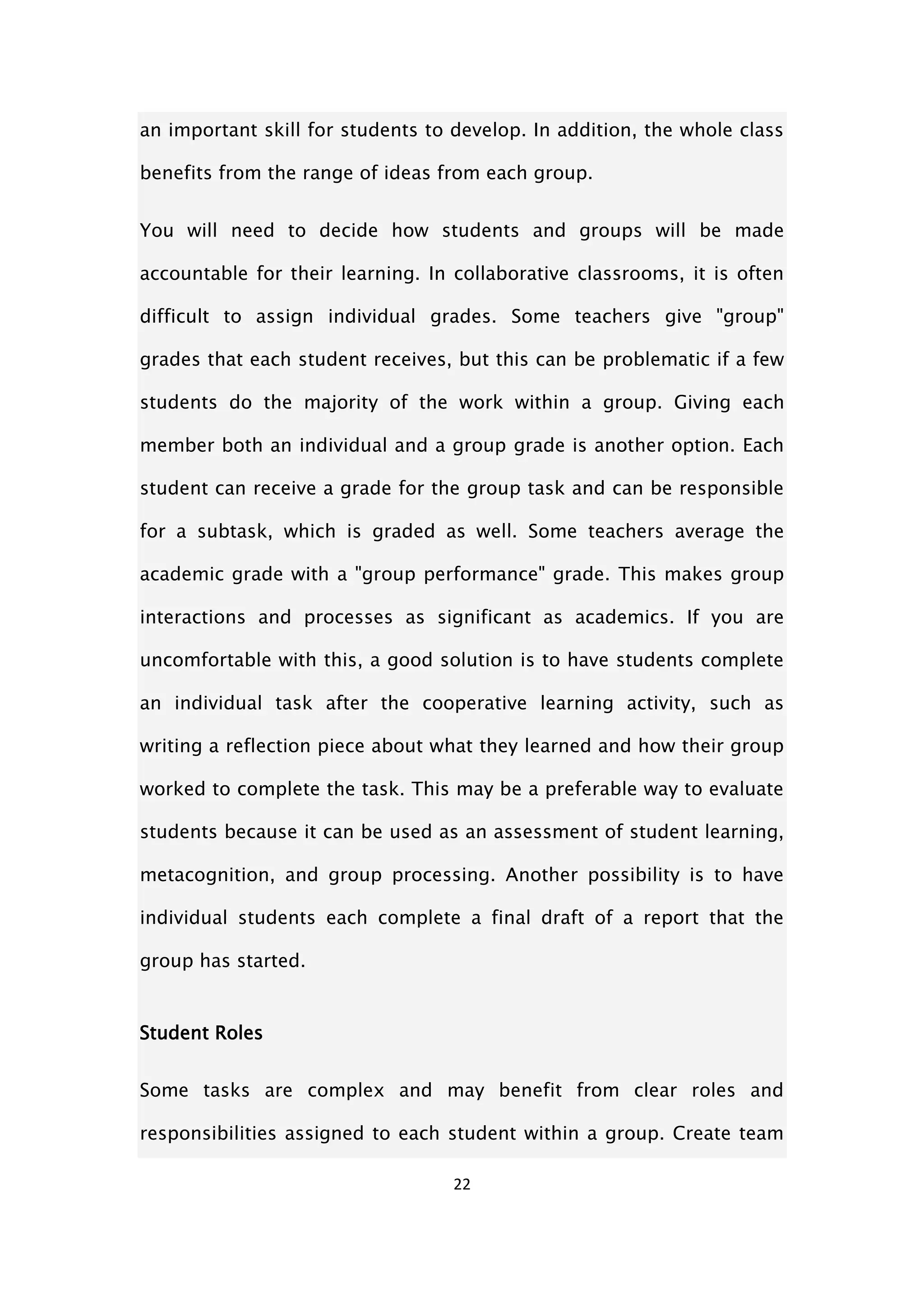 22
an important skill for students to develop. In addition, the whole class
benefits from the range of ideas from each group.
You will need to decide how students and groups will be made
accountable for their learning. In collaborative classrooms, it is often
difficult to assign individual grades. Some teachers give "group"
grades that each student receives, but this can be problematic if a few
students do the majority of the work within a group. Giving each
member both an individual and a group grade is another option. Each
student can receive a grade for the group task and can be responsible
for a subtask, which is graded as well. Some teachers average the
academic grade with a "group performance" grade. This makes group
interactions and processes as significant as academics. If you are
uncomfortable with this, a good solution is to have students complete
an individual task after the cooperative learning activity, such as
writing a reflection piece about what they learned and how their group
worked to complete the task. This may be a preferable way to evaluate
students because it can be used as an assessment of student learning,
metacognition, and group processing. Another possibility is to have
individual students each complete a final draft of a report that the
group has started.
Student Roles
Some tasks are complex and may benefit from clear roles and
responsibilities assigned to each student within a group. Create team
 