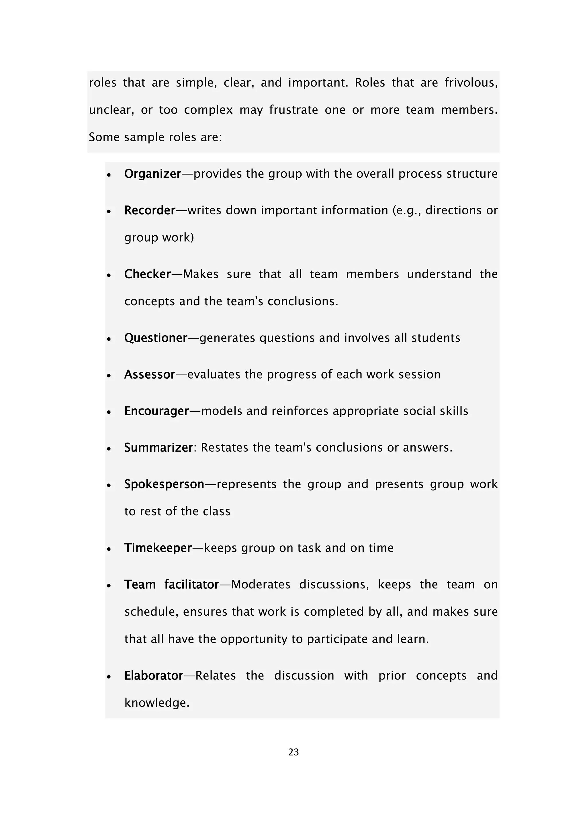 23
roles that are simple, clear, and important. Roles that are frivolous,
unclear, or too complex may frustrate one or more team members.
Some sample roles are:
 Organizer—provides the group with the overall process structure
 Recorder—writes down important information (e.g., directions or
group work)
 Checker—Makes sure that all team members understand the
concepts and the team's conclusions.
 Questioner—generates questions and involves all students
 Assessor—evaluates the progress of each work session
 Encourager—models and reinforces appropriate social skills
 Summarizer: Restates the team's conclusions or answers.
 Spokesperson—represents the group and presents group work
to rest of the class
 Timekeeper—keeps group on task and on time
 Team facilitator—Moderates discussions, keeps the team on
schedule, ensures that work is completed by all, and makes sure
that all have the opportunity to participate and learn.
 Elaborator—Relates the discussion with prior concepts and
knowledge.
 