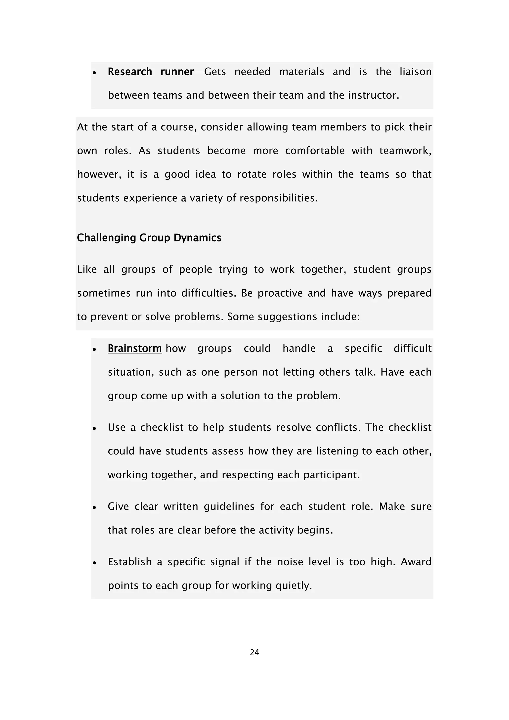 24
 Research runner—Gets needed materials and is the liaison
between teams and between their team and the instructor.
At the start of a course, consider allowing team members to pick their
own roles. As students become more comfortable with teamwork,
however, it is a good idea to rotate roles within the teams so that
students experience a variety of responsibilities.
Challenging Group Dynamics
Like all groups of people trying to work together, student groups
sometimes run into difficulties. Be proactive and have ways prepared
to prevent or solve problems. Some suggestions include:
 Brainstorm how groups could handle a specific difficult
situation, such as one person not letting others talk. Have each
group come up with a solution to the problem.
 Use a checklist to help students resolve conflicts. The checklist
could have students assess how they are listening to each other,
working together, and respecting each participant.
 Give clear written guidelines for each student role. Make sure
that roles are clear before the activity begins.
 Establish a specific signal if the noise level is too high. Award
points to each group for working quietly.
 