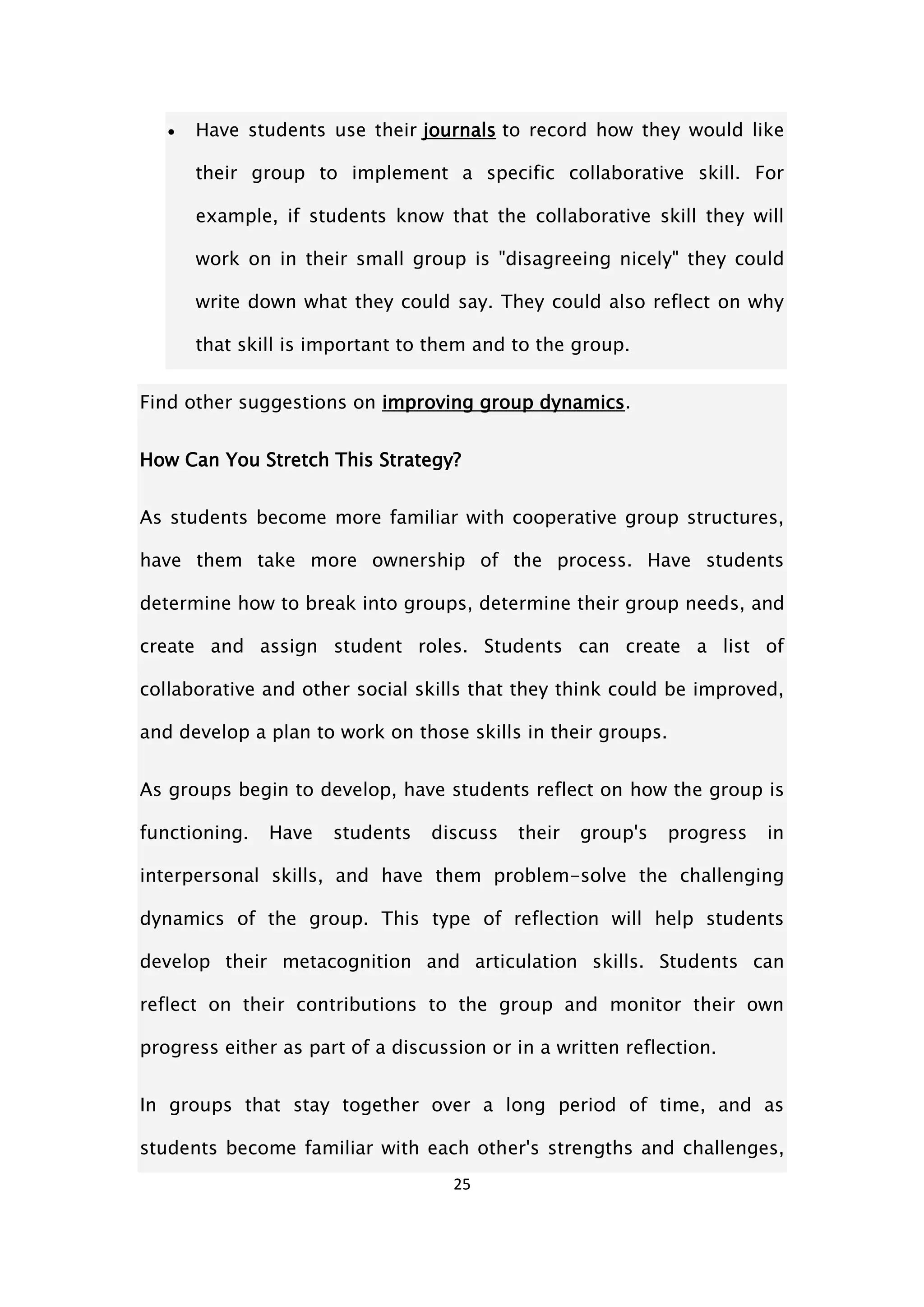 25
 Have students use their journals to record how they would like
their group to implement a specific collaborative skill. For
example, if students know that the collaborative skill they will
work on in their small group is "disagreeing nicely" they could
write down what they could say. They could also reflect on why
that skill is important to them and to the group.
Find other suggestions on improving group dynamics.
How Can You Stretch This Strategy?
As students become more familiar with cooperative group structures,
have them take more ownership of the process. Have students
determine how to break into groups, determine their group needs, and
create and assign student roles. Students can create a list of
collaborative and other social skills that they think could be improved,
and develop a plan to work on those skills in their groups.
As groups begin to develop, have students reflect on how the group is
functioning. Have students discuss their group's progress in
interpersonal skills, and have them problem-solve the challenging
dynamics of the group. This type of reflection will help students
develop their metacognition and articulation skills. Students can
reflect on their contributions to the group and monitor their own
progress either as part of a discussion or in a written reflection.
In groups that stay together over a long period of time, and as
students become familiar with each other's strengths and challenges,
 