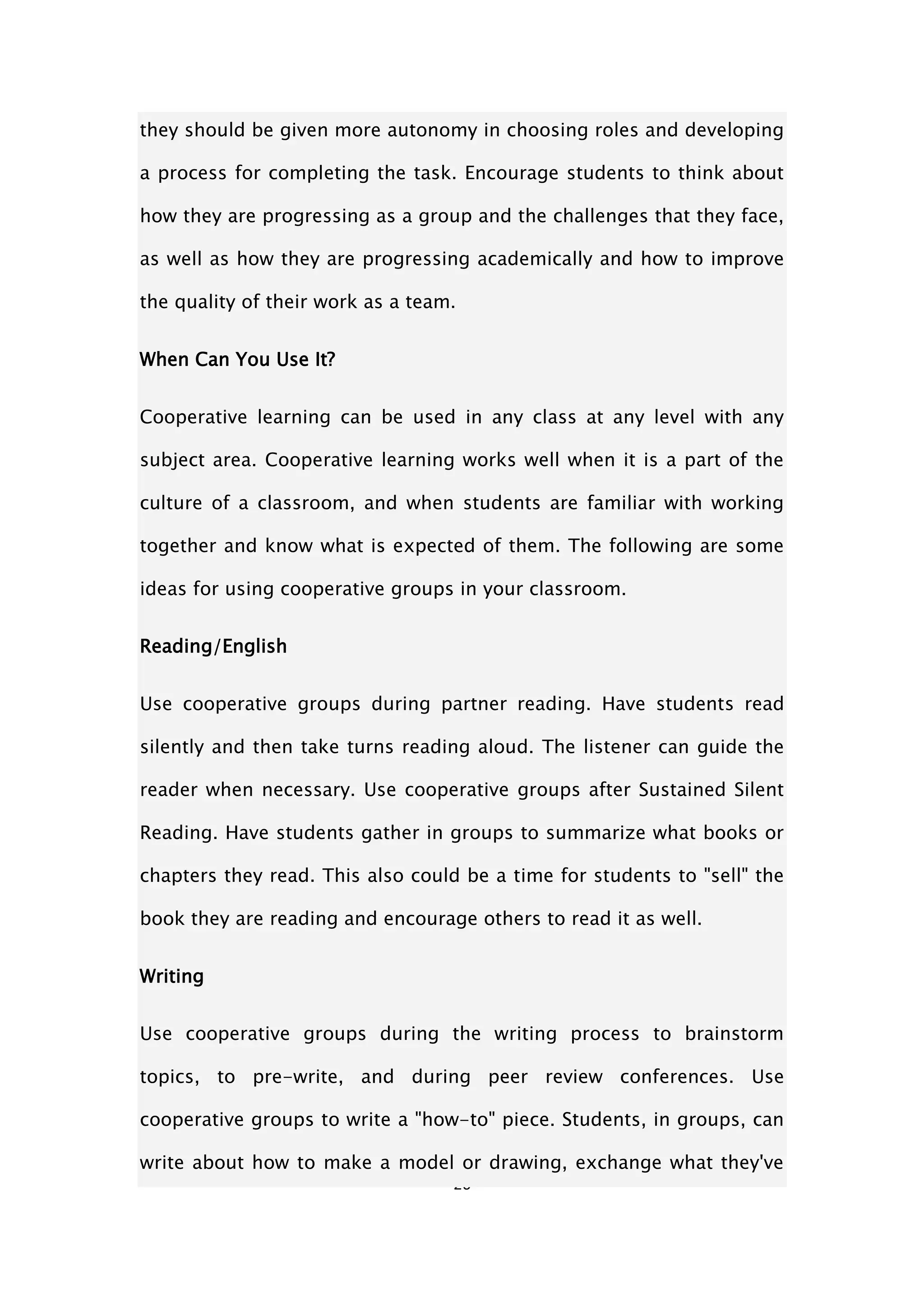 26
they should be given more autonomy in choosing roles and developing
a process for completing the task. Encourage students to think about
how they are progressing as a group and the challenges that they face,
as well as how they are progressing academically and how to improve
the quality of their work as a team.
When Can You Use It?
Cooperative learning can be used in any class at any level with any
subject area. Cooperative learning works well when it is a part of the
culture of a classroom, and when students are familiar with working
together and know what is expected of them. The following are some
ideas for using cooperative groups in your classroom.
Reading/English
Use cooperative groups during partner reading. Have students read
silently and then take turns reading aloud. The listener can guide the
reader when necessary. Use cooperative groups after Sustained Silent
Reading. Have students gather in groups to summarize what books or
chapters they read. This also could be a time for students to "sell" the
book they are reading and encourage others to read it as well.
Writing
Use cooperative groups during the writing process to brainstorm
topics, to pre-write, and during peer review conferences. Use
cooperative groups to write a "how-to" piece. Students, in groups, can
write about how to make a model or drawing, exchange what they've
 