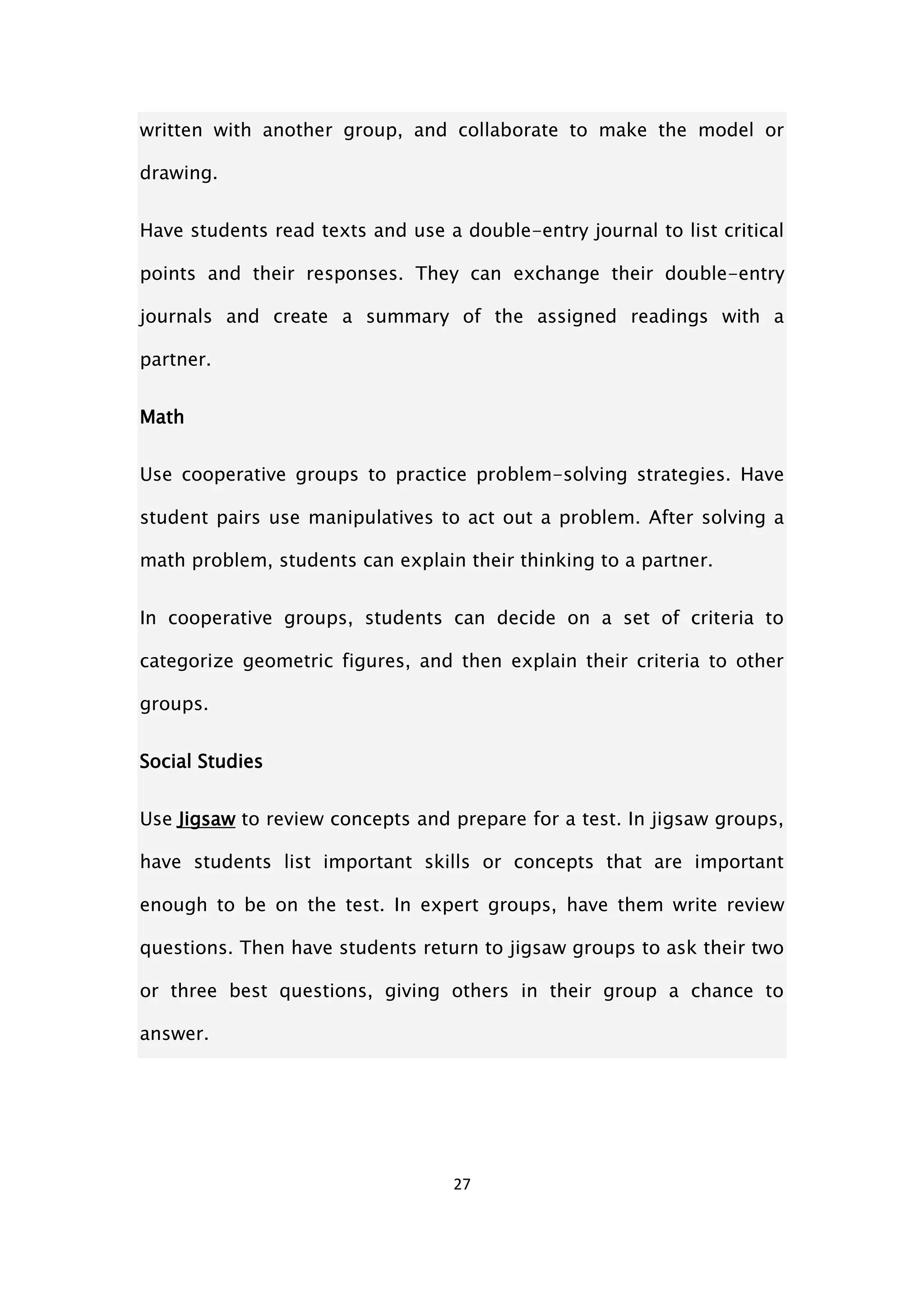 27
written with another group, and collaborate to make the model or
drawing.
Have students read texts and use a double-entry journal to list critical
points and their responses. They can exchange their double-entry
journals and create a summary of the assigned readings with a
partner.
Math
Use cooperative groups to practice problem-solving strategies. Have
student pairs use manipulatives to act out a problem. After solving a
math problem, students can explain their thinking to a partner.
In cooperative groups, students can decide on a set of criteria to
categorize geometric figures, and then explain their criteria to other
groups.
Social Studies
Use Jigsaw to review concepts and prepare for a test. In jigsaw groups,
have students list important skills or concepts that are important
enough to be on the test. In expert groups, have them write review
questions. Then have students return to jigsaw groups to ask their two
or three best questions, giving others in their group a chance to
answer.
 
