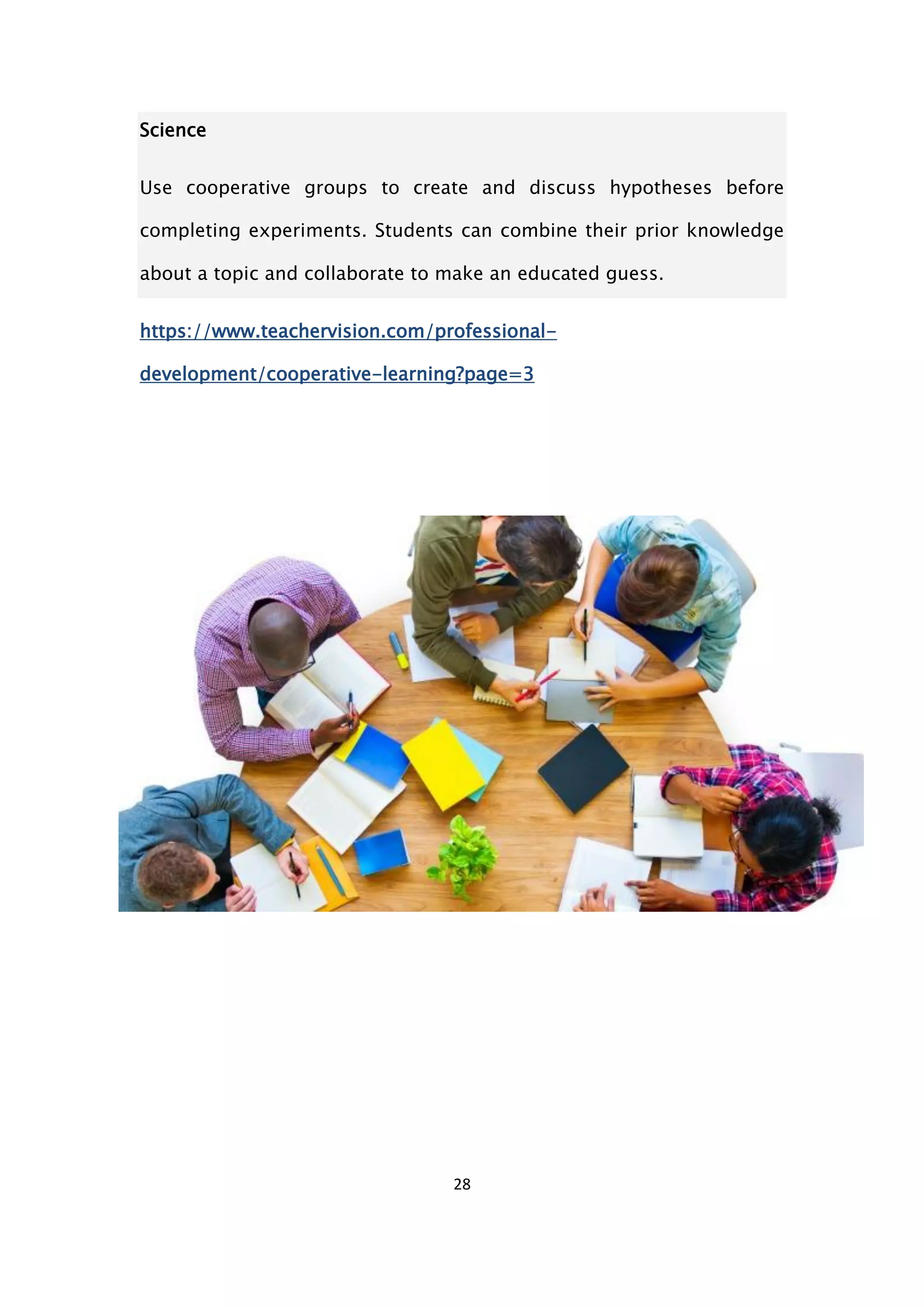 28
Science
Use cooperative groups to create and discuss hypotheses before
completing experiments. Students can combine their prior knowledge
about a topic and collaborate to make an educated guess.
https://www.teachervision.com/professional-
development/cooperative-learning?page=3
 