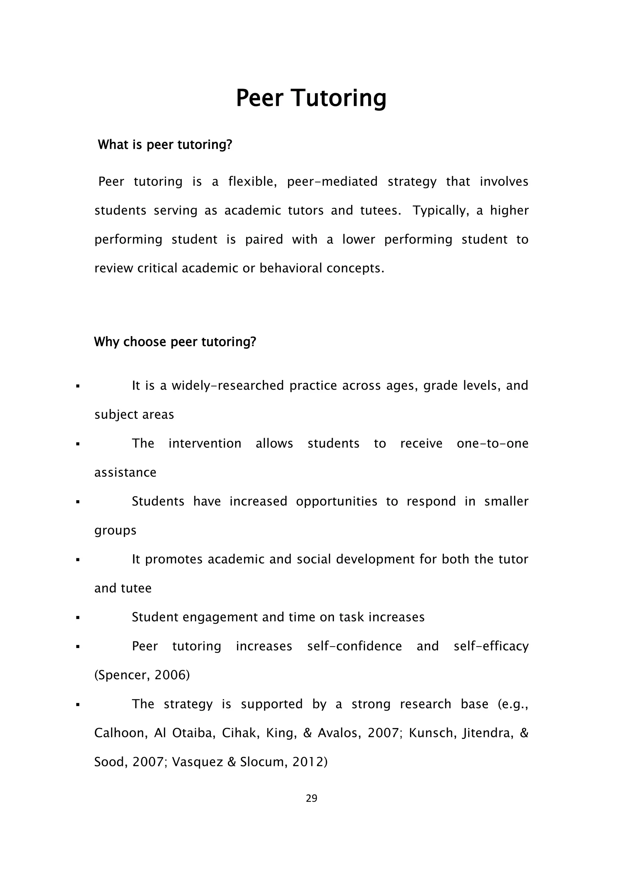 29
Peer Tutoring
What is peer tutoring?
Peer tutoring is a flexible, peer-mediated strategy that involves
students serving as academic tutors and tutees. Typically, a higher
performing student is paired with a lower performing student to
review critical academic or behavioral concepts.
Why choose peer tutoring?
 It is a widely-researched practice across ages, grade levels, and
subject areas
 The intervention allows students to receive one-to-one
assistance
 Students have increased opportunities to respond in smaller
groups
 It promotes academic and social development for both the tutor
and tutee
 Student engagement and time on task increases
 Peer tutoring increases self-confidence and self-efficacy
(Spencer, 2006)
 The strategy is supported by a strong research base (e.g.,
Calhoon, Al Otaiba, Cihak, King, & Avalos, 2007; Kunsch, Jitendra, &
Sood, 2007; Vasquez & Slocum, 2012)
 