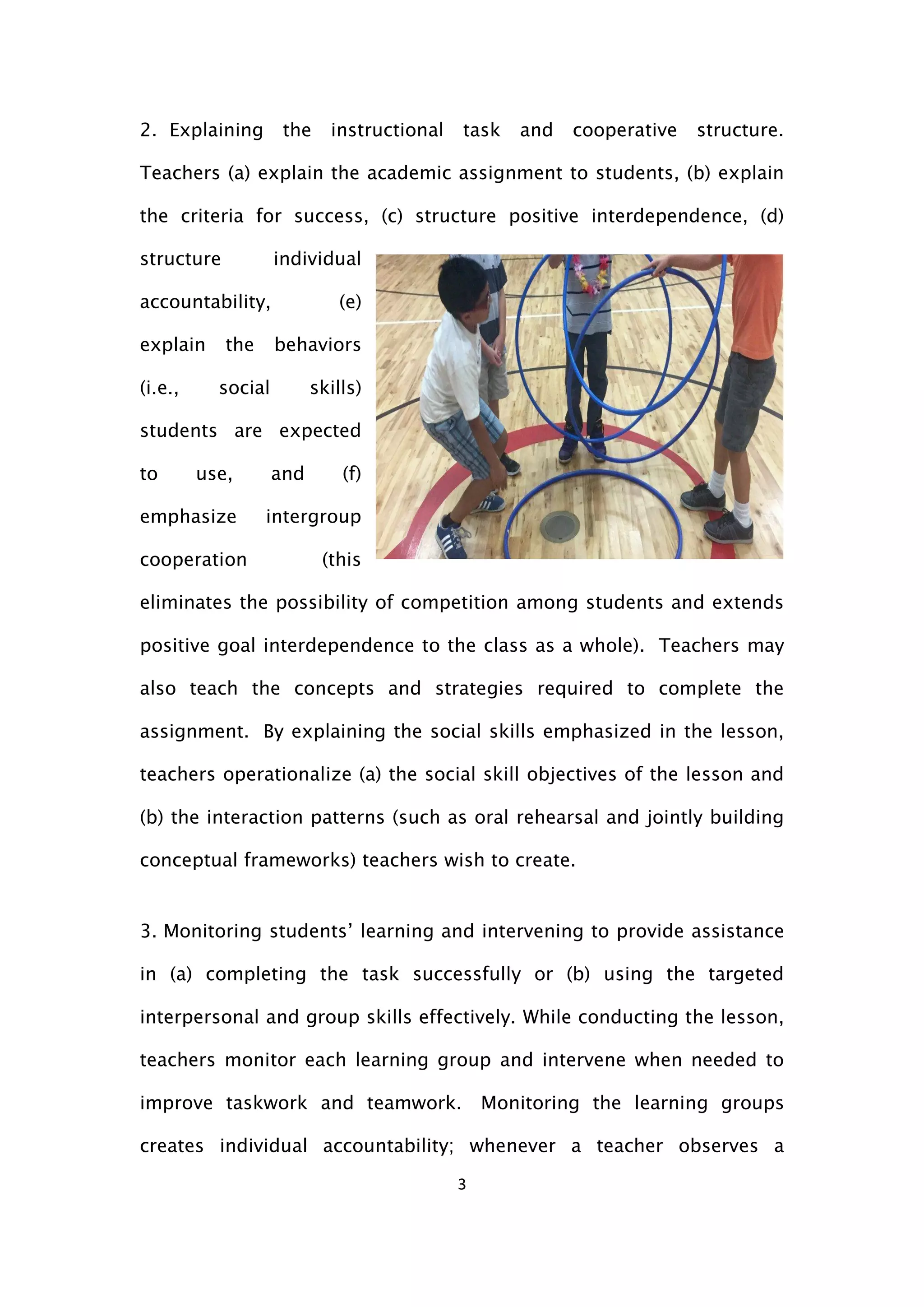 3
2. Explaining the instructional task and cooperative structure.
Teachers (a) explain the academic assignment to students, (b) explain
the criteria for success, (c) structure positive interdependence, (d)
structure individual
accountability, (e)
explain the behaviors
(i.e., social skills)
students are expected
to use, and (f)
emphasize intergroup
cooperation (this
eliminates the possibility of competition among students and extends
positive goal interdependence to the class as a whole). Teachers may
also teach the concepts and strategies required to complete the
assignment. By explaining the social skills emphasized in the lesson,
teachers operationalize (a) the social skill objectives of the lesson and
(b) the interaction patterns (such as oral rehearsal and jointly building
conceptual frameworks) teachers wish to create.
3. Monitoring students’ learning and intervening to provide assistance
in (a) completing the task successfully or (b) using the targeted
interpersonal and group skills effectively. While conducting the lesson,
teachers monitor each learning group and intervene when needed to
improve taskwork and teamwork. Monitoring the learning groups
creates individual accountability; whenever a teacher observes a
 
