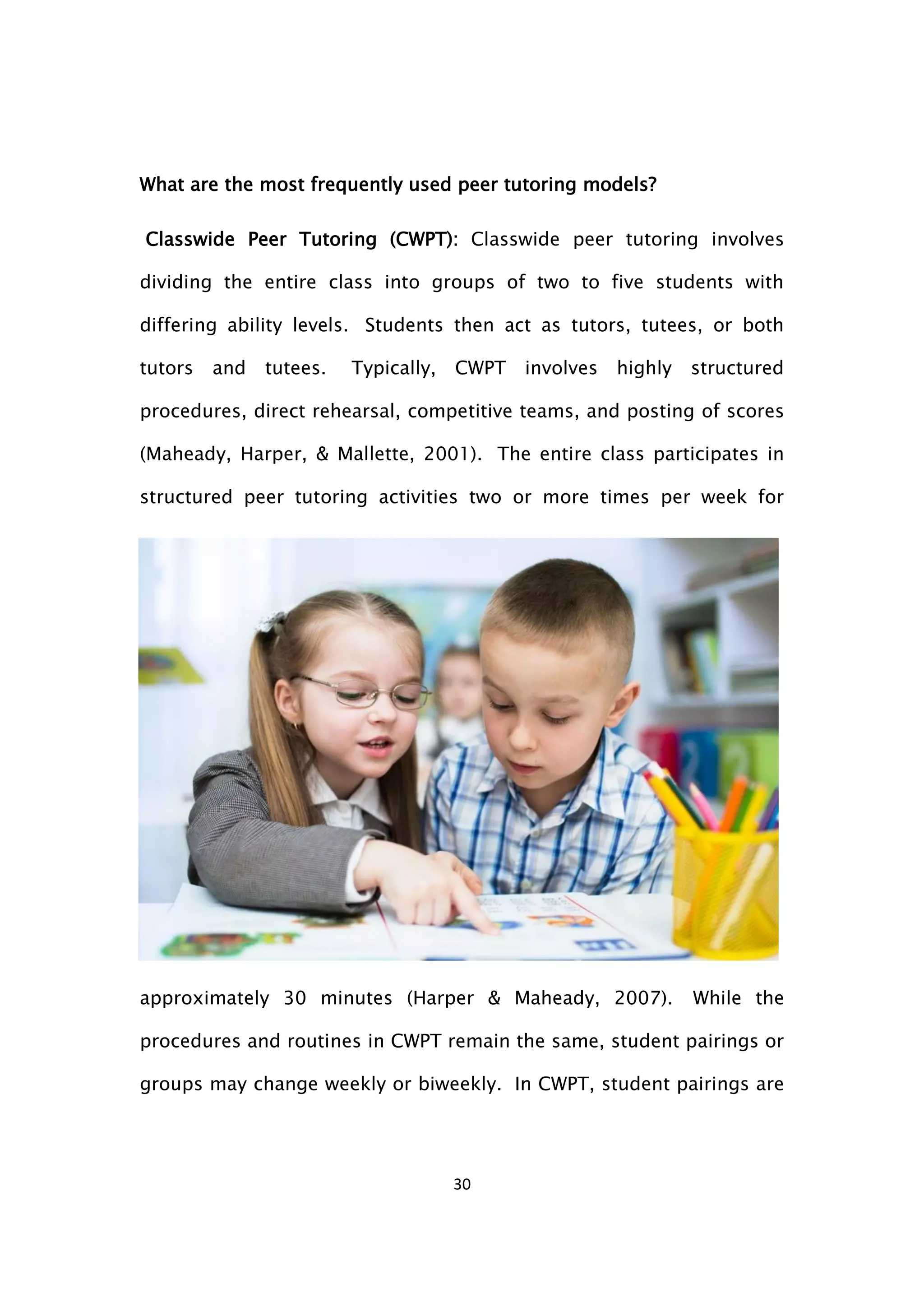 30
What are the most frequently used peer tutoring models?
Classwide Peer Tutoring (CWPT): Classwide peer tutoring involves
dividing the entire class into groups of two to five students with
differing ability levels. Students then act as tutors, tutees, or both
tutors and tutees. Typically, CWPT involves highly structured
procedures, direct rehearsal, competitive teams, and posting of scores
(Maheady, Harper, & Mallette, 2001). The entire class participates in
structured peer tutoring activities two or more times per week for
approximately 30 minutes (Harper & Maheady, 2007). While the
procedures and routines in CWPT remain the same, student pairings or
groups may change weekly or biweekly. In CWPT, student pairings are
 