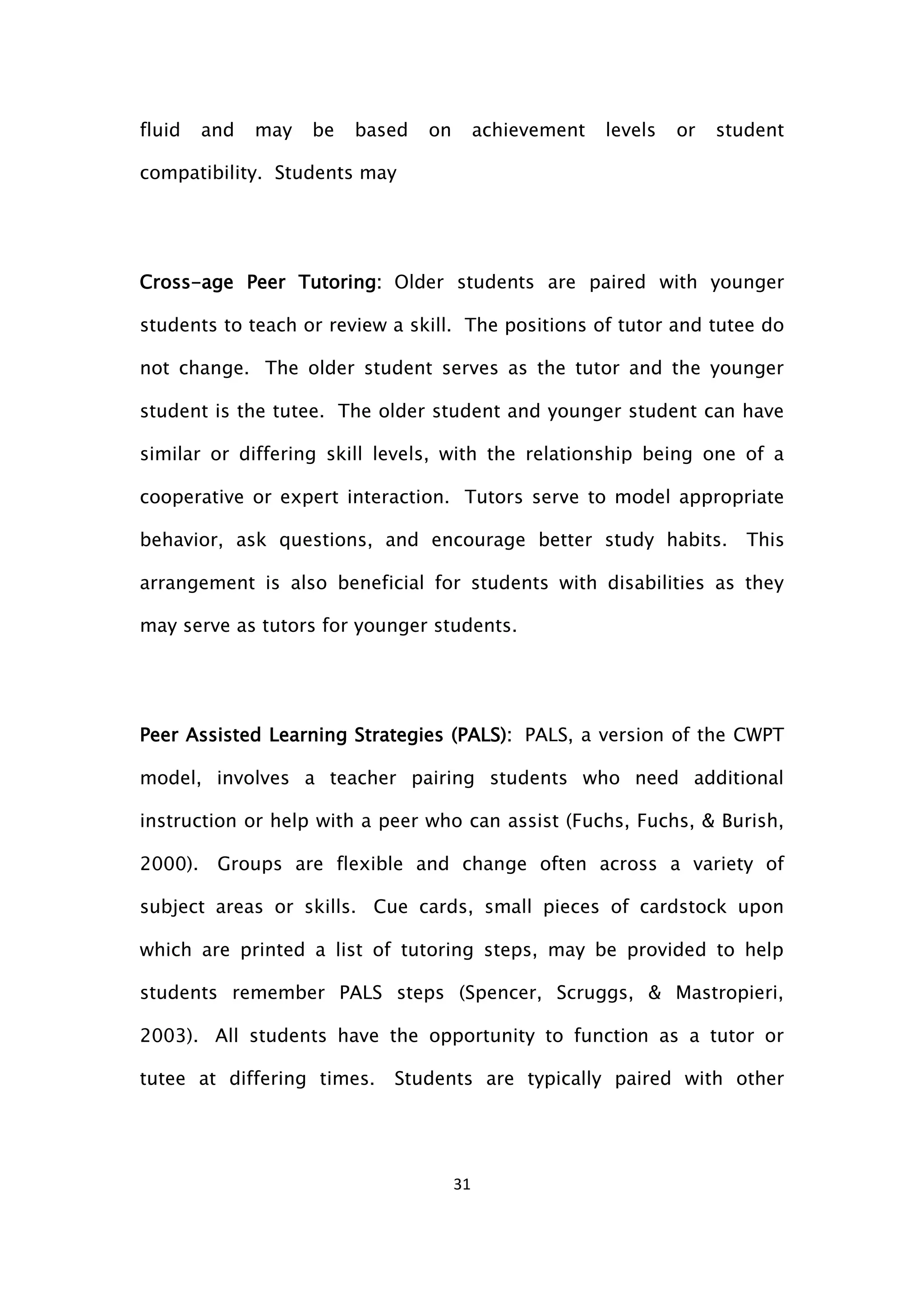 31
fluid and may be based on achievement levels or student
compatibility. Students may
Cross-age Peer Tutoring: Older students are paired with younger
students to teach or review a skill. The positions of tutor and tutee do
not change. The older student serves as the tutor and the younger
student is the tutee. The older student and younger student can have
similar or differing skill levels, with the relationship being one of a
cooperative or expert interaction. Tutors serve to model appropriate
behavior, ask questions, and encourage better study habits. This
arrangement is also beneficial for students with disabilities as they
may serve as tutors for younger students.
Peer Assisted Learning Strategies (PALS): PALS, a version of the CWPT
model, involves a teacher pairing students who need additional
instruction or help with a peer who can assist (Fuchs, Fuchs, & Burish,
2000). Groups are flexible and change often across a variety of
subject areas or skills. Cue cards, small pieces of cardstock upon
which are printed a list of tutoring steps, may be provided to help
students remember PALS steps (Spencer, Scruggs, & Mastropieri,
2003). All students have the opportunity to function as a tutor or
tutee at differing times. Students are typically paired with other
 
