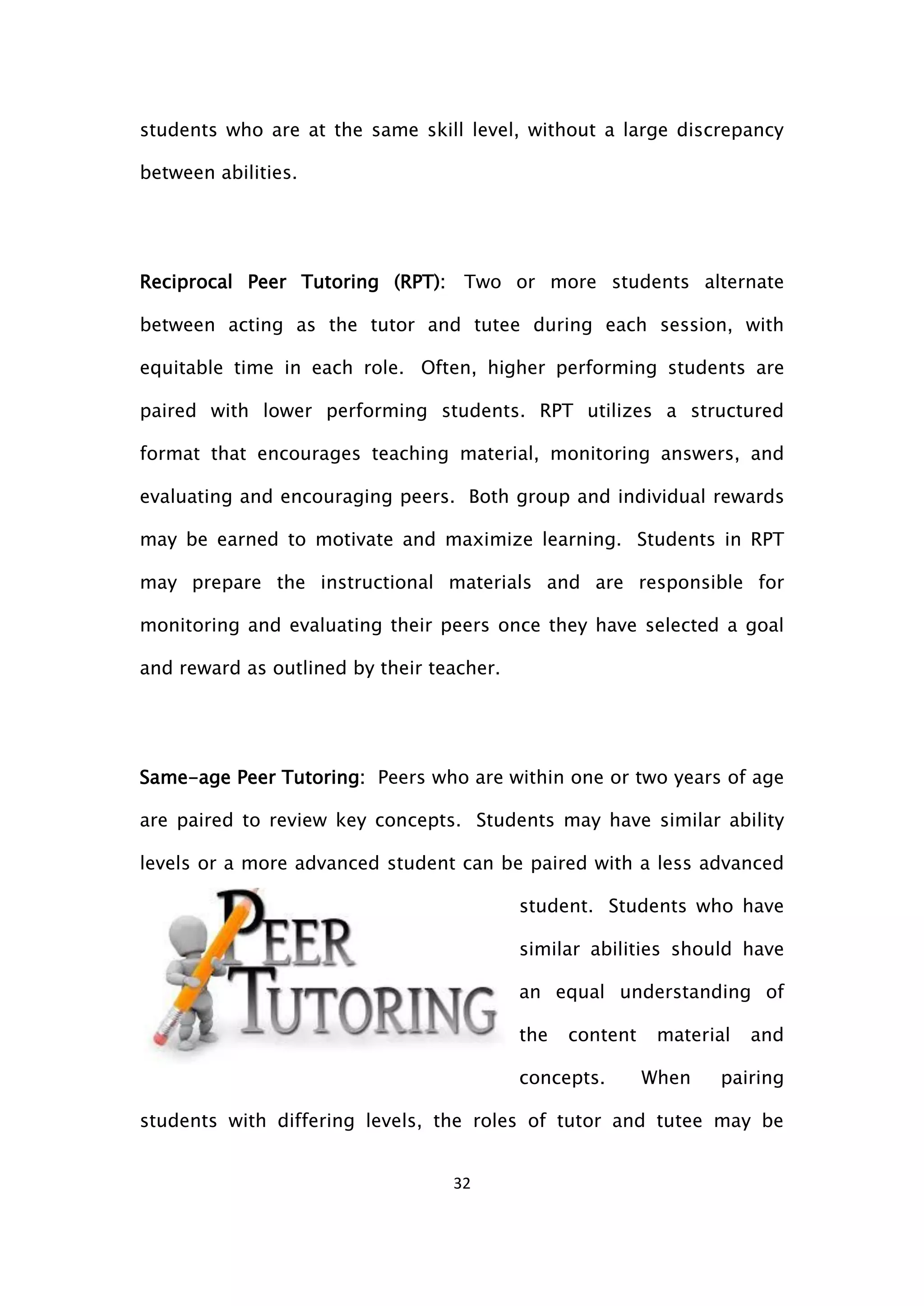 32
students who are at the same skill level, without a large discrepancy
between abilities.
Reciprocal Peer Tutoring (RPT): Two or more students alternate
between acting as the tutor and tutee during each session, with
equitable time in each role. Often, higher performing students are
paired with lower performing students. RPT utilizes a structured
format that encourages teaching material, monitoring answers, and
evaluating and encouraging peers. Both group and individual rewards
may be earned to motivate and maximize learning. Students in RPT
may prepare the instructional materials and are responsible for
monitoring and evaluating their peers once they have selected a goal
and reward as outlined by their teacher.
Same-age Peer Tutoring: Peers who are within one or two years of age
are paired to review key concepts. Students may have similar ability
levels or a more advanced student can be paired with a less advanced
student. Students who have
similar abilities should have
an equal understanding of
the content material and
concepts. When pairing
students with differing levels, the roles of tutor and tutee may be
 