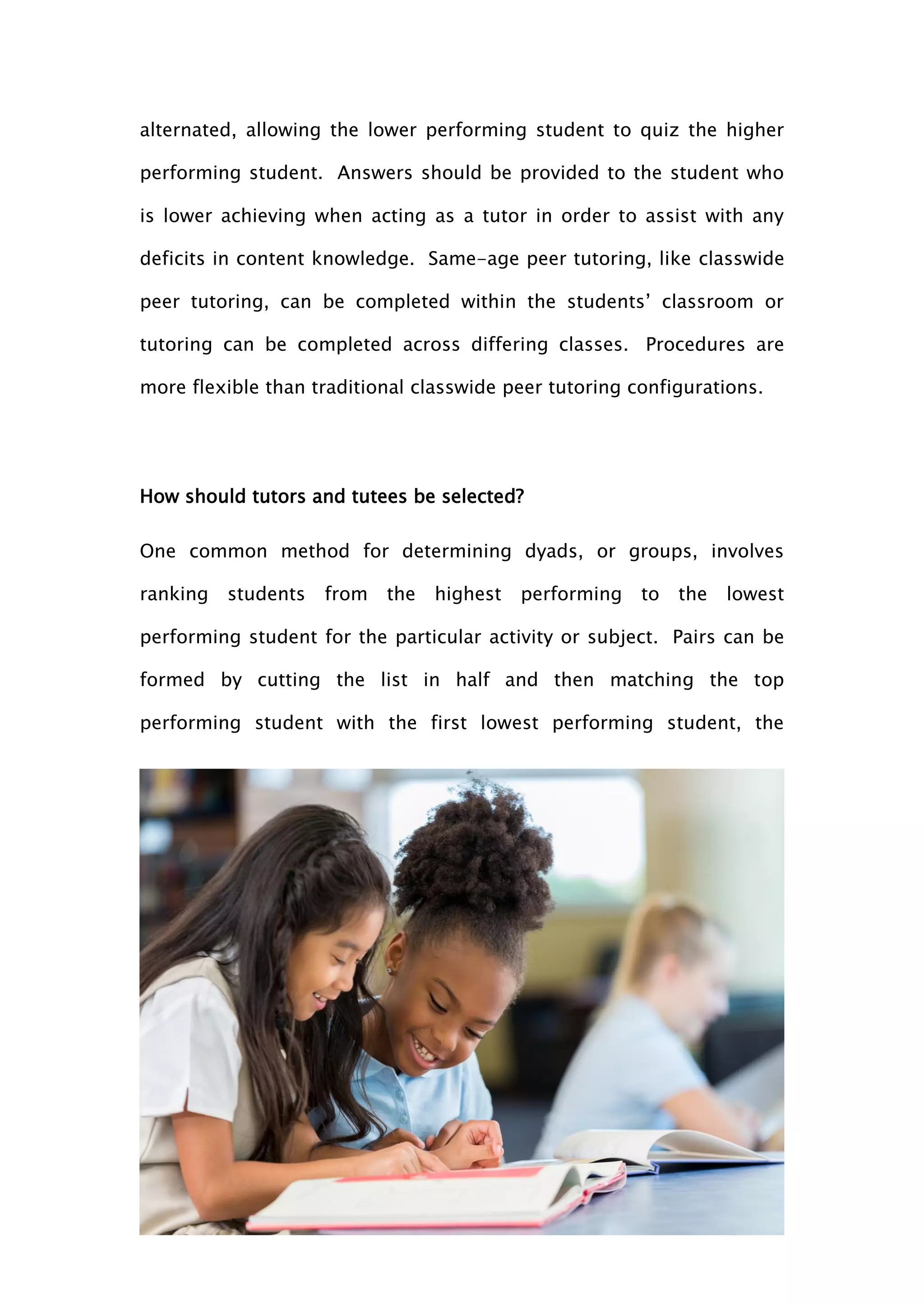 33
alternated, allowing the lower performing student to quiz the higher
performing student. Answers should be provided to the student who
is lower achieving when acting as a tutor in order to assist with any
deficits in content knowledge. Same-age peer tutoring, like classwide
peer tutoring, can be completed within the students’ classroom or
tutoring can be completed across differing classes. Procedures are
more flexible than traditional classwide peer tutoring configurations.
How should tutors and tutees be selected?
One common method for determining dyads, or groups, involves
ranking students from the highest performing to the lowest
performing student for the particular activity or subject. Pairs can be
formed by cutting the list in half and then matching the top
performing student with the first lowest performing student, the
 