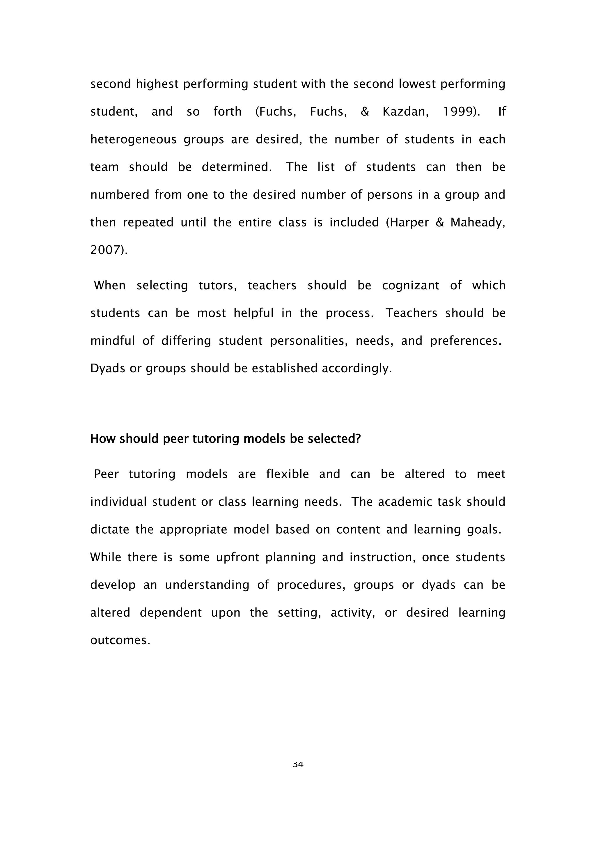 34
second highest performing student with the second lowest performing
student, and so forth (Fuchs, Fuchs, & Kazdan, 1999). If
heterogeneous groups are desired, the number of students in each
team should be determined. The list of students can then be
numbered from one to the desired number of persons in a group and
then repeated until the entire class is included (Harper & Maheady,
2007).
When selecting tutors, teachers should be cognizant of which
students can be most helpful in the process. Teachers should be
mindful of differing student personalities, needs, and preferences.
Dyads or groups should be established accordingly.
How should peer tutoring models be selected?
Peer tutoring models are flexible and can be altered to meet
individual student or class learning needs. The academic task should
dictate the appropriate model based on content and learning goals.
While there is some upfront planning and instruction, once students
develop an understanding of procedures, groups or dyads can be
altered dependent upon the setting, activity, or desired learning
outcomes.
 