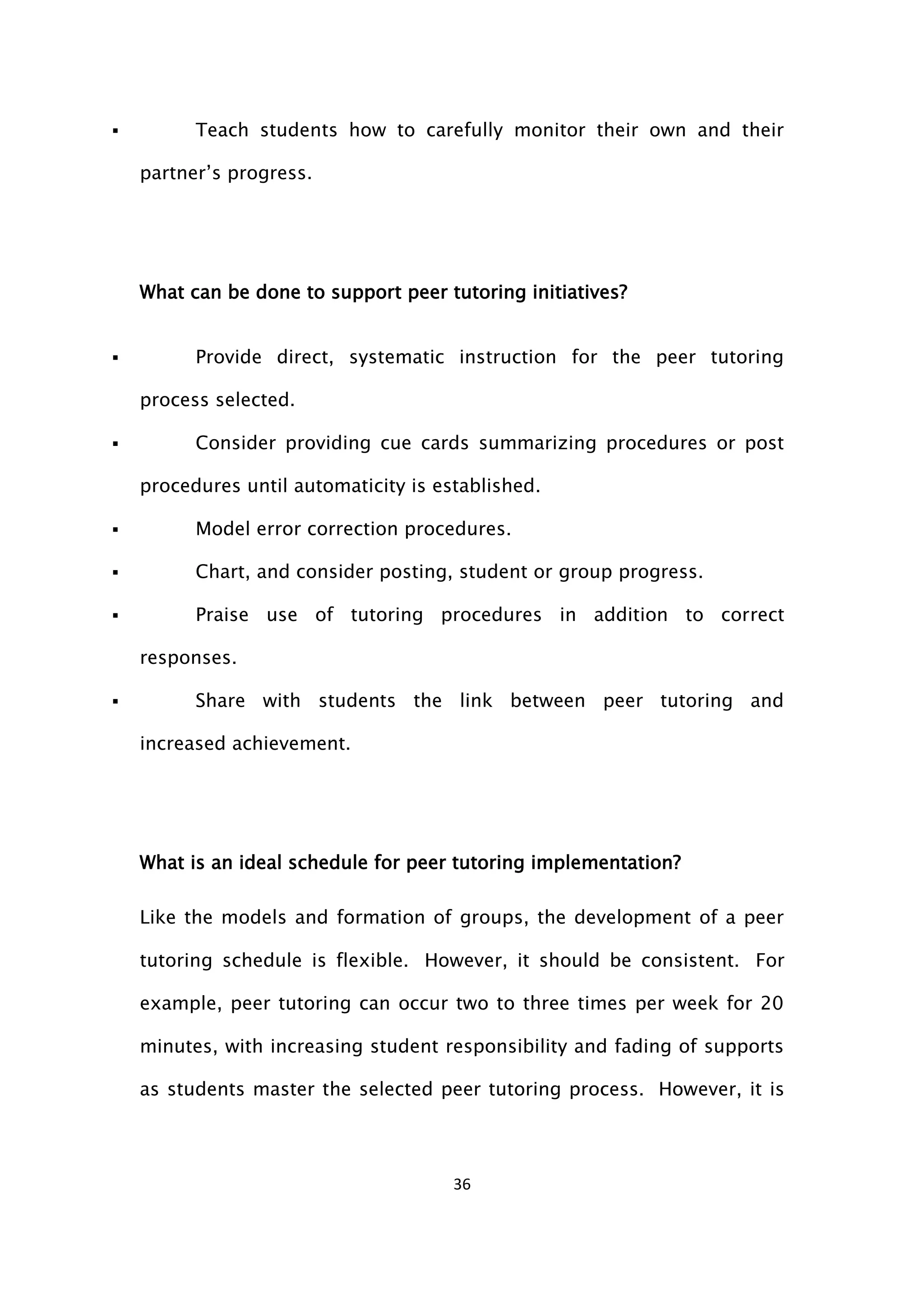 36
 Teach students how to carefully monitor their own and their
partner’s progress.
What can be done to support peer tutoring initiatives?
 Provide direct, systematic instruction for the peer tutoring
process selected.
 Consider providing cue cards summarizing procedures or post
procedures until automaticity is established.
 Model error correction procedures.
 Chart, and consider posting, student or group progress.
 Praise use of tutoring procedures in addition to correct
responses.
 Share with students the link between peer tutoring and
increased achievement.
What is an ideal schedule for peer tutoring implementation?
Like the models and formation of groups, the development of a peer
tutoring schedule is flexible. However, it should be consistent. For
example, peer tutoring can occur two to three times per week for 20
minutes, with increasing student responsibility and fading of supports
as students master the selected peer tutoring process. However, it is
 