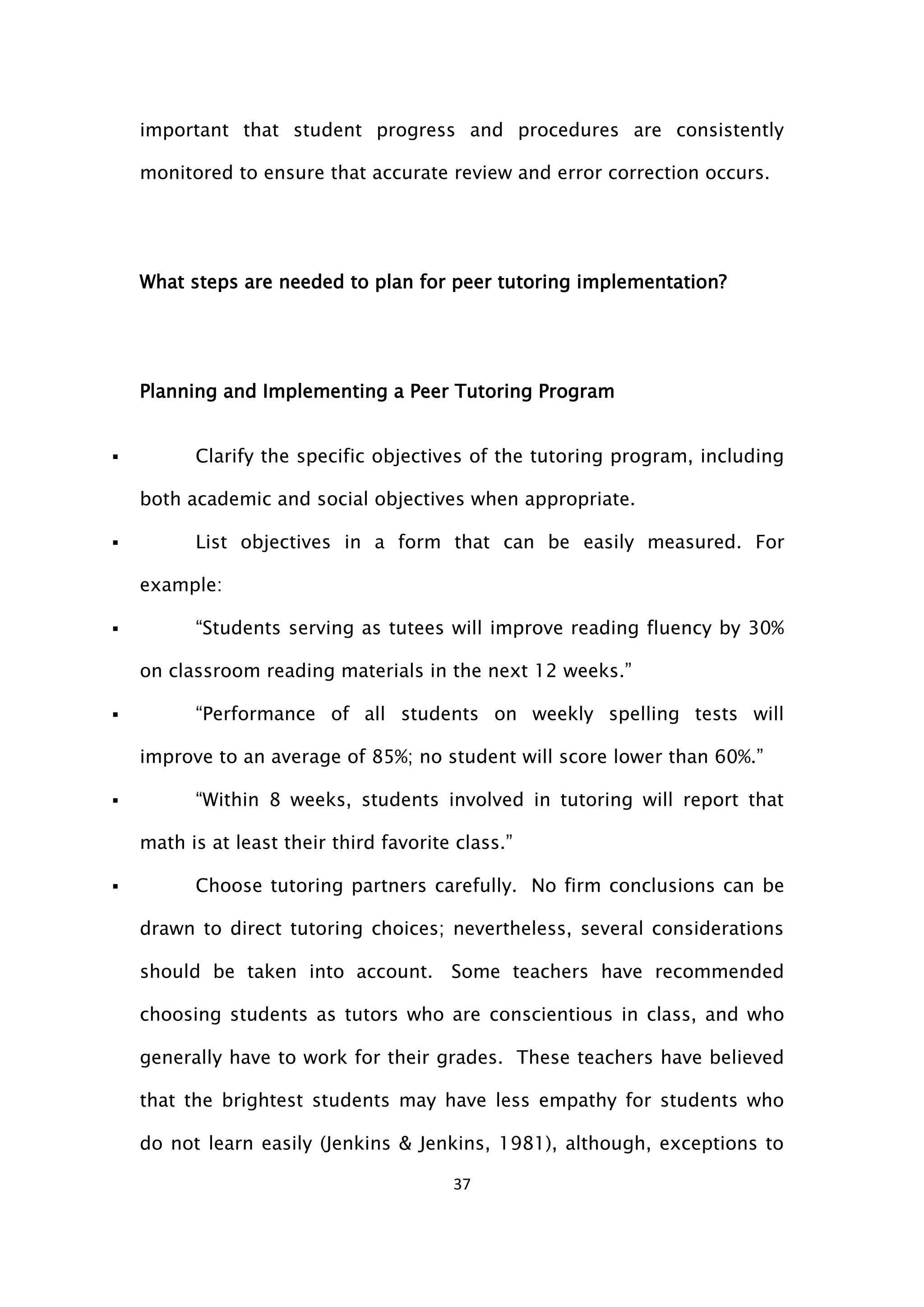 37
important that student progress and procedures are consistently
monitored to ensure that accurate review and error correction occurs.
What steps are needed to plan for peer tutoring implementation?
Planning and Implementing a Peer Tutoring Program
 Clarify the specific objectives of the tutoring program, including
both academic and social objectives when appropriate.
 List objectives in a form that can be easily measured. For
example:
 “Students serving as tutees will improve reading fluency by 30%
on classroom reading materials in the next 12 weeks.”
 “Performance of all students on weekly spelling tests will
improve to an average of 85%; no student will score lower than 60%.”
 “Within 8 weeks, students involved in tutoring will report that
math is at least their third favorite class.”
 Choose tutoring partners carefully. No firm conclusions can be
drawn to direct tutoring choices; nevertheless, several considerations
should be taken into account. Some teachers have recommended
choosing students as tutors who are conscientious in class, and who
generally have to work for their grades. These teachers have believed
that the brightest students may have less empathy for students who
do not learn easily (Jenkins & Jenkins, 1981), although, exceptions to
 