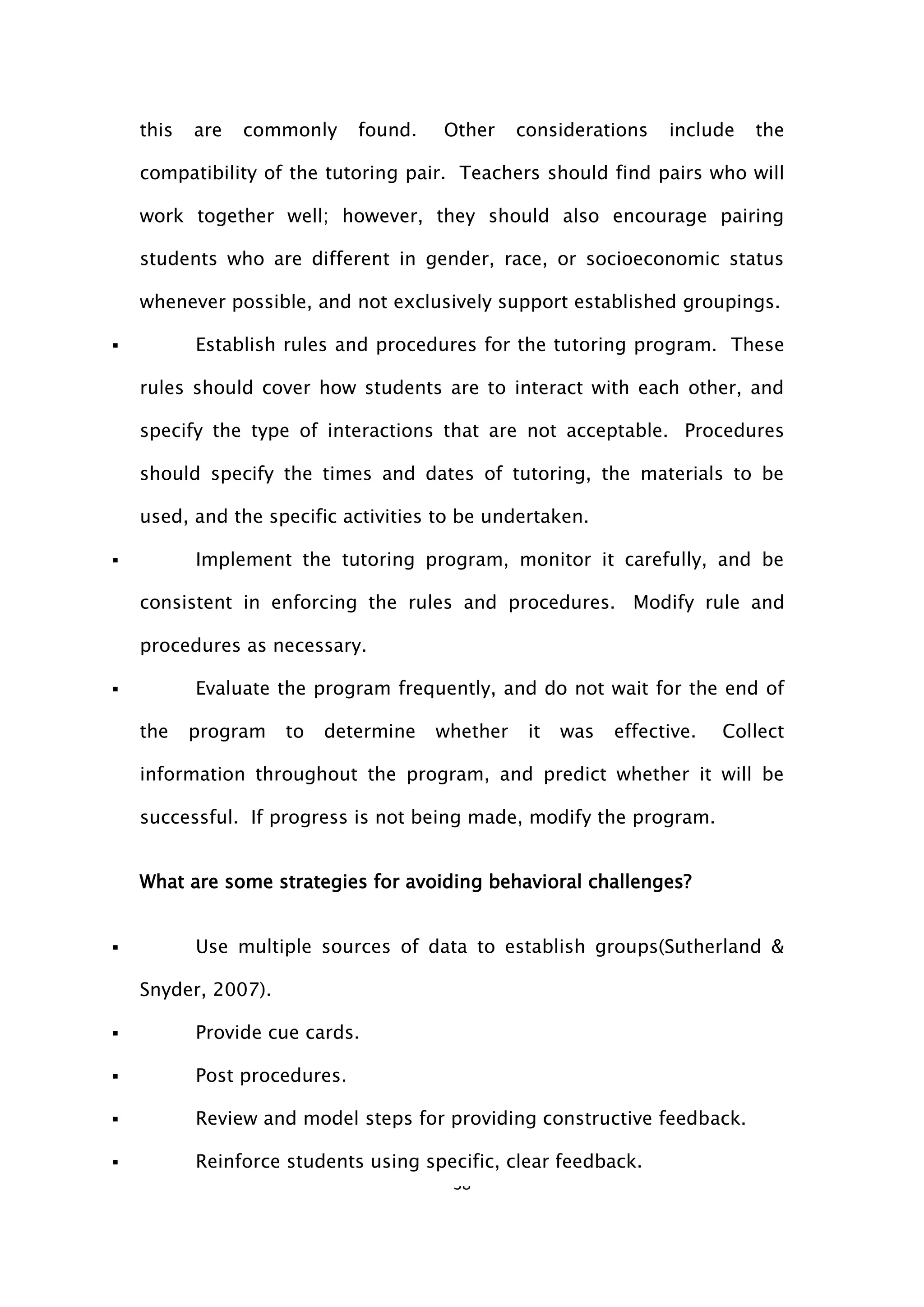 38
this are commonly found. Other considerations include the
compatibility of the tutoring pair. Teachers should find pairs who will
work together well; however, they should also encourage pairing
students who are different in gender, race, or socioeconomic status
whenever possible, and not exclusively support established groupings.
 Establish rules and procedures for the tutoring program. These
rules should cover how students are to interact with each other, and
specify the type of interactions that are not acceptable. Procedures
should specify the times and dates of tutoring, the materials to be
used, and the specific activities to be undertaken.
 Implement the tutoring program, monitor it carefully, and be
consistent in enforcing the rules and procedures. Modify rule and
procedures as necessary.
 Evaluate the program frequently, and do not wait for the end of
the program to determine whether it was effective. Collect
information throughout the program, and predict whether it will be
successful. If progress is not being made, modify the program.
What are some strategies for avoiding behavioral challenges?
 Use multiple sources of data to establish groups(Sutherland &
Snyder, 2007).
 Provide cue cards.
 Post procedures.
 Review and model steps for providing constructive feedback.
 Reinforce students using specific, clear feedback.
 