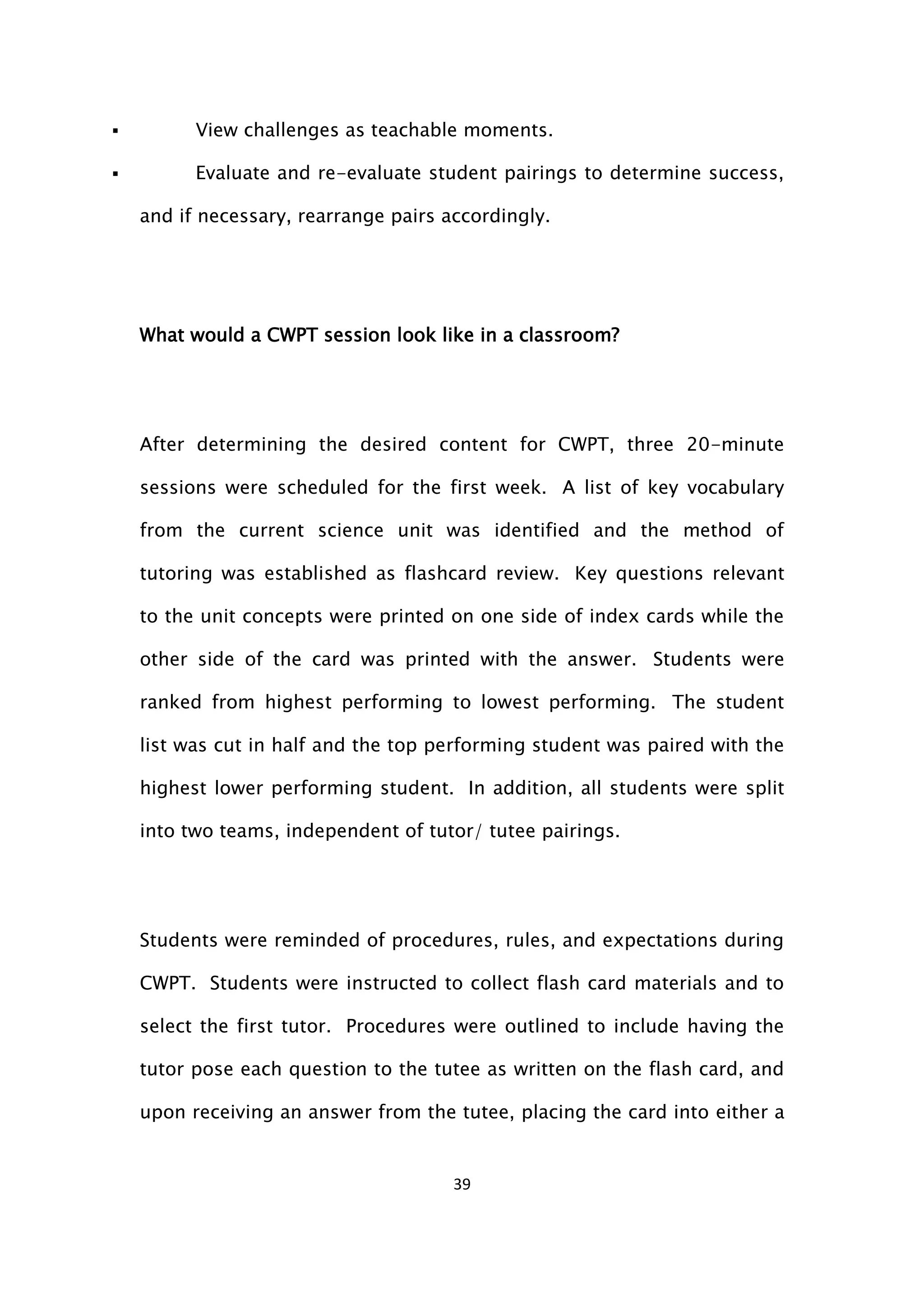 39
 View challenges as teachable moments.
 Evaluate and re-evaluate student pairings to determine success,
and if necessary, rearrange pairs accordingly.
What would a CWPT session look like in a classroom?
After determining the desired content for CWPT, three 20-minute
sessions were scheduled for the first week. A list of key vocabulary
from the current science unit was identified and the method of
tutoring was established as flashcard review. Key questions relevant
to the unit concepts were printed on one side of index cards while the
other side of the card was printed with the answer. Students were
ranked from highest performing to lowest performing. The student
list was cut in half and the top performing student was paired with the
highest lower performing student. In addition, all students were split
into two teams, independent of tutor/ tutee pairings.
Students were reminded of procedures, rules, and expectations during
CWPT. Students were instructed to collect flash card materials and to
select the first tutor. Procedures were outlined to include having the
tutor pose each question to the tutee as written on the flash card, and
upon receiving an answer from the tutee, placing the card into either a
 