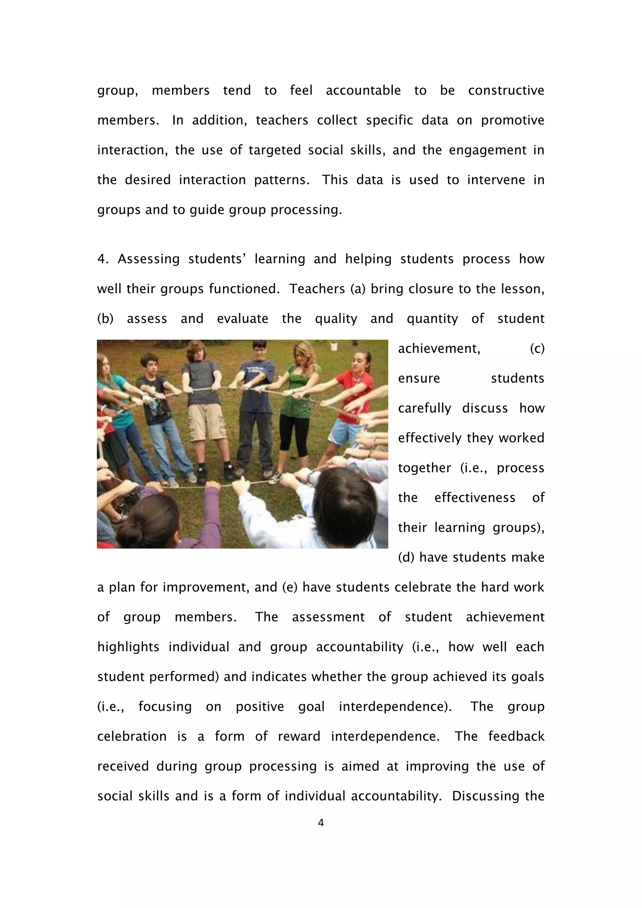 4
group, members tend to feel accountable to be constructive
members. In addition, teachers collect specific data on promotive
interaction, the use of targeted social skills, and the engagement in
the desired interaction patterns. This data is used to intervene in
groups and to guide group processing.
4. Assessing students’ learning and helping students process how
well their groups functioned. Teachers (a) bring closure to the lesson,
(b) assess and evaluate the quality and quantity of student
achievement, (c)
ensure students
carefully discuss how
effectively they worked
together (i.e., process
the effectiveness of
their learning groups),
(d) have students make
a plan for improvement, and (e) have students celebrate the hard work
of group members. The assessment of student achievement
highlights individual and group accountability (i.e., how well each
student performed) and indicates whether the group achieved its goals
(i.e., focusing on positive goal interdependence). The group
celebration is a form of reward interdependence. The feedback
received during group processing is aimed at improving the use of
social skills and is a form of individual accountability. Discussing the
 