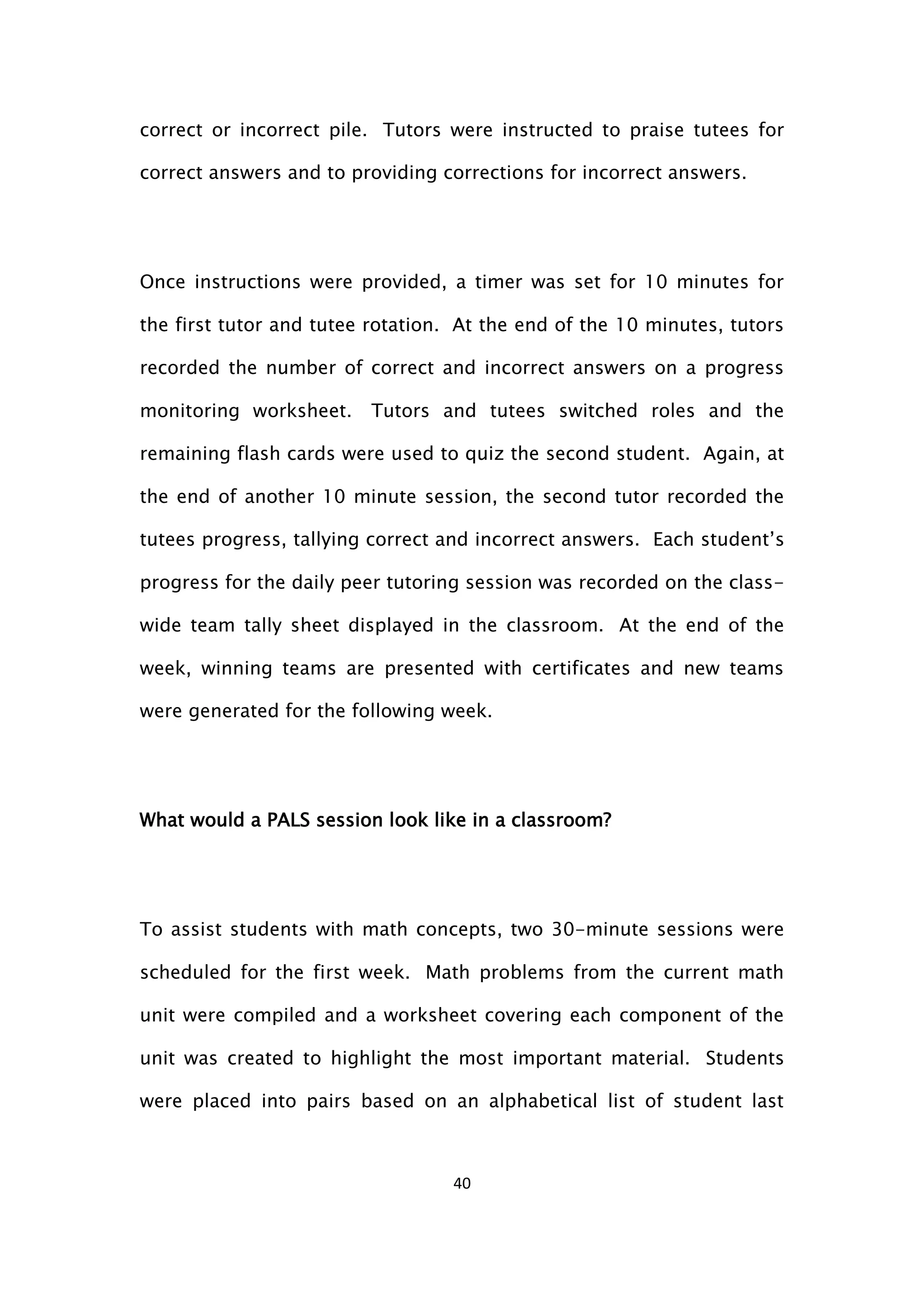 40
correct or incorrect pile. Tutors were instructed to praise tutees for
correct answers and to providing corrections for incorrect answers.
Once instructions were provided, a timer was set for 10 minutes for
the first tutor and tutee rotation. At the end of the 10 minutes, tutors
recorded the number of correct and incorrect answers on a progress
monitoring worksheet. Tutors and tutees switched roles and the
remaining flash cards were used to quiz the second student. Again, at
the end of another 10 minute session, the second tutor recorded the
tutees progress, tallying correct and incorrect answers. Each student’s
progress for the daily peer tutoring session was recorded on the class-
wide team tally sheet displayed in the classroom. At the end of the
week, winning teams are presented with certificates and new teams
were generated for the following week.
What would a PALS session look like in a classroom?
To assist students with math concepts, two 30-minute sessions were
scheduled for the first week. Math problems from the current math
unit were compiled and a worksheet covering each component of the
unit was created to highlight the most important material. Students
were placed into pairs based on an alphabetical list of student last
 