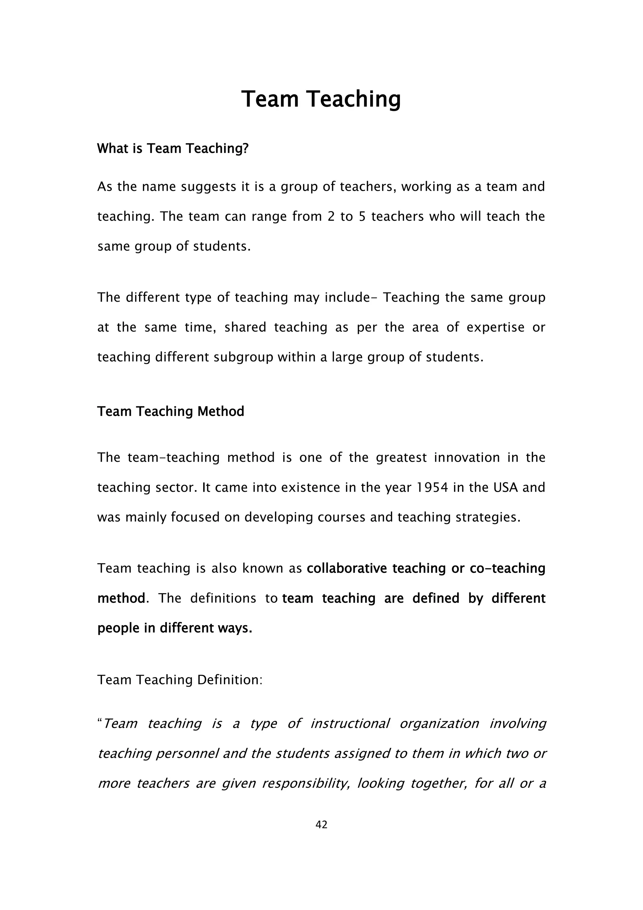 42
Team Teaching
What is Team Teaching?
As the name suggests it is a group of teachers, working as a team and
teaching. The team can range from 2 to 5 teachers who will teach the
same group of students.
The different type of teaching may include- Teaching the same group
at the same time, shared teaching as per the area of expertise or
teaching different subgroup within a large group of students.
Team Teaching Method
The team-teaching method is one of the greatest innovation in the
teaching sector. It came into existence in the year 1954 in the USA and
was mainly focused on developing courses and teaching strategies.
Team teaching is also known as collaborative teaching or co-teaching
method. The definitions to team teaching are defined by different
people in different ways.
Team Teaching Definition:
“Team teaching is a type of instructional organization involving
teaching personnel and the students assigned to them in which two or
more teachers are given responsibility, looking together, for all or a
 
