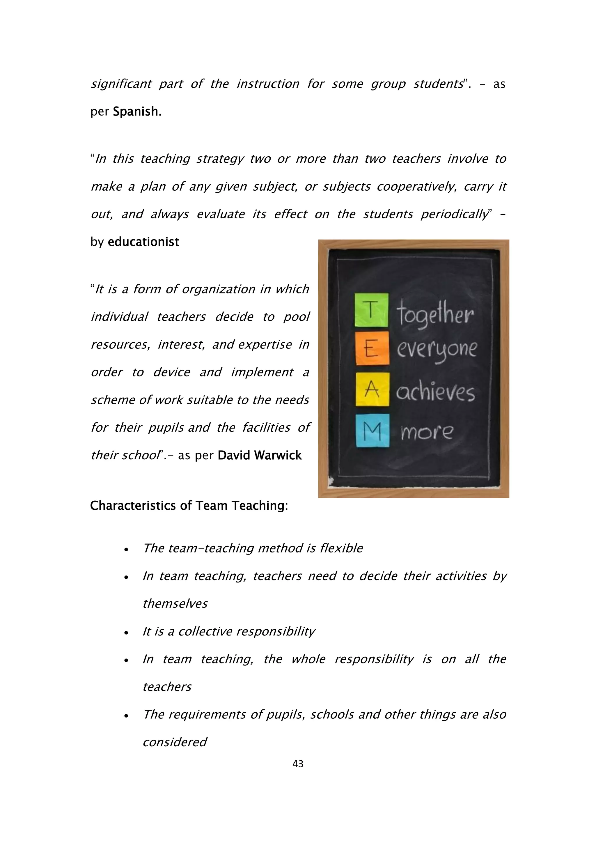 43
significant part of the instruction for some group students”. – as
per Spanish.
“In this teaching strategy two or more than two teachers involve to
make a plan of any given subject, or subjects cooperatively, carry it
out, and always evaluate its effect on the students periodically” –
by educationist
“It is a form of organization in which
individual teachers decide to pool
resources, interest, and expertise in
order to device and implement a
scheme of work suitable to the needs
for their pupils and the facilities of
their school”.- as per David Warwick
Characteristics of Team Teaching:
 The team-teaching method is flexible
 In team teaching, teachers need to decide their activities by
themselves
 It is a collective responsibility
 In team teaching, the whole responsibility is on all the
teachers
 The requirements of pupils, schools and other things are also
considered
 