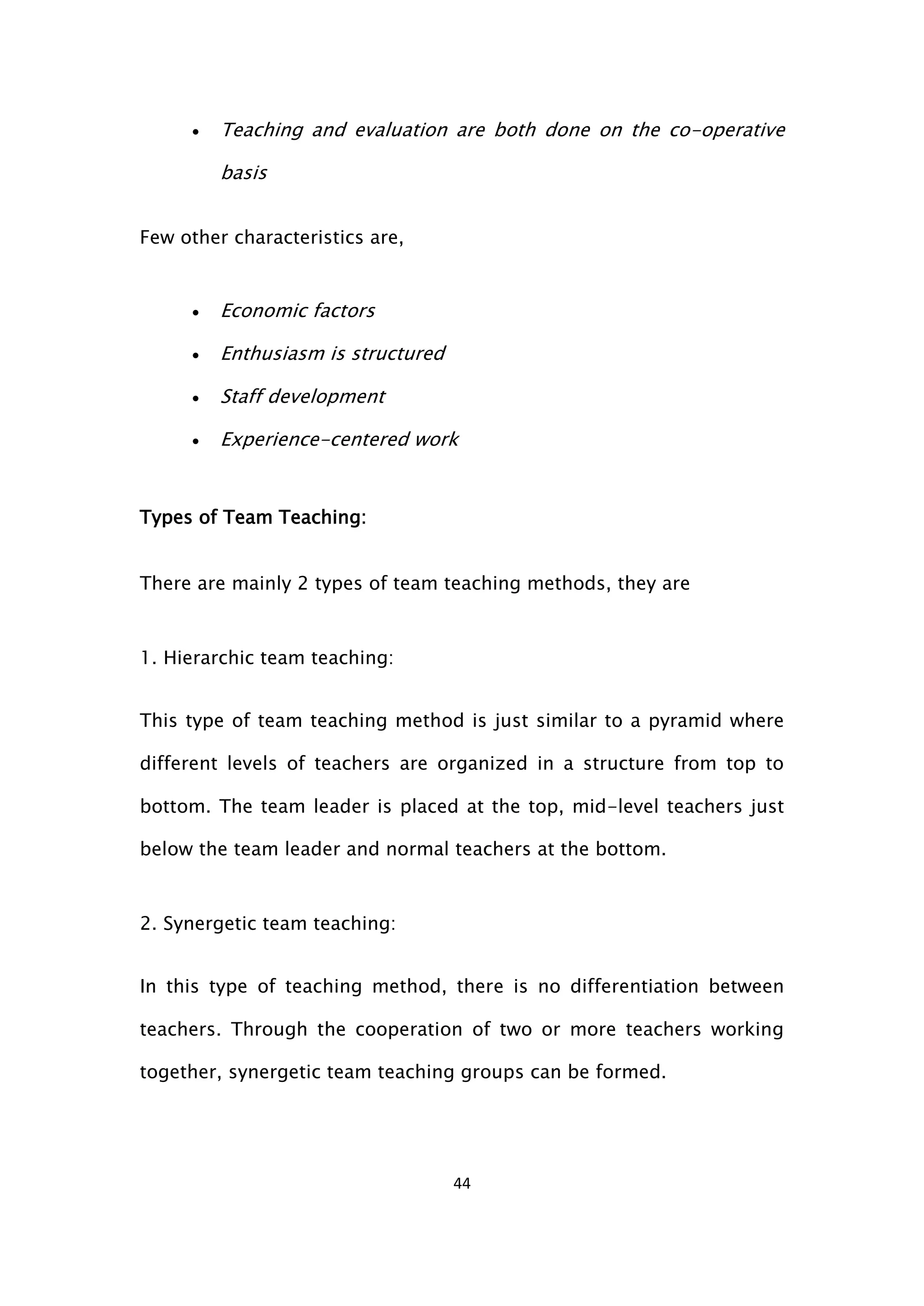 44
 Teaching and evaluation are both done on the co-operative
basis
Few other characteristics are,
 Economic factors
 Enthusiasm is structured
 Staff development
 Experience-centered work
Types of Team Teaching:
There are mainly 2 types of team teaching methods, they are
1. Hierarchic team teaching:
This type of team teaching method is just similar to a pyramid where
different levels of teachers are organized in a structure from top to
bottom. The team leader is placed at the top, mid-level teachers just
below the team leader and normal teachers at the bottom.
2. Synergetic team teaching:
In this type of teaching method, there is no differentiation between
teachers. Through the cooperation of two or more teachers working
together, synergetic team teaching groups can be formed.
 