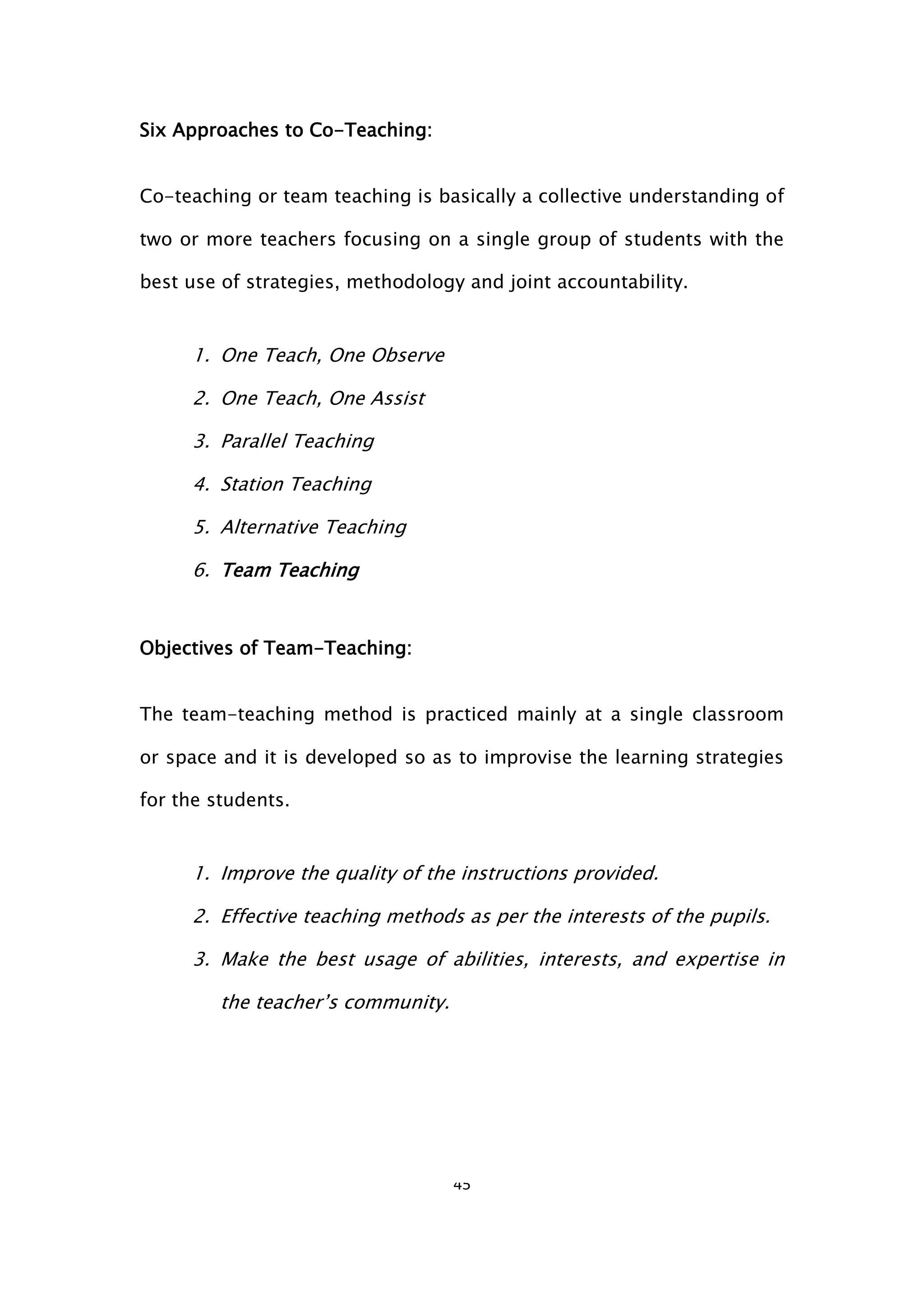 45
Six Approaches to Co-Teaching:
Co-teaching or team teaching is basically a collective understanding of
two or more teachers focusing on a single group of students with the
best use of strategies, methodology and joint accountability.
1. One Teach, One Observe
2. One Teach, One Assist
3. Parallel Teaching
4. Station Teaching
5. Alternative Teaching
6. Team Teaching
Objectives of Team-Teaching:
The team-teaching method is practiced mainly at a single classroom
or space and it is developed so as to improvise the learning strategies
for the students.
1. Improve the quality of the instructions provided.
2. Effective teaching methods as per the interests of the pupils.
3. Make the best usage of abilities, interests, and expertise in
the teacher’s community.
 