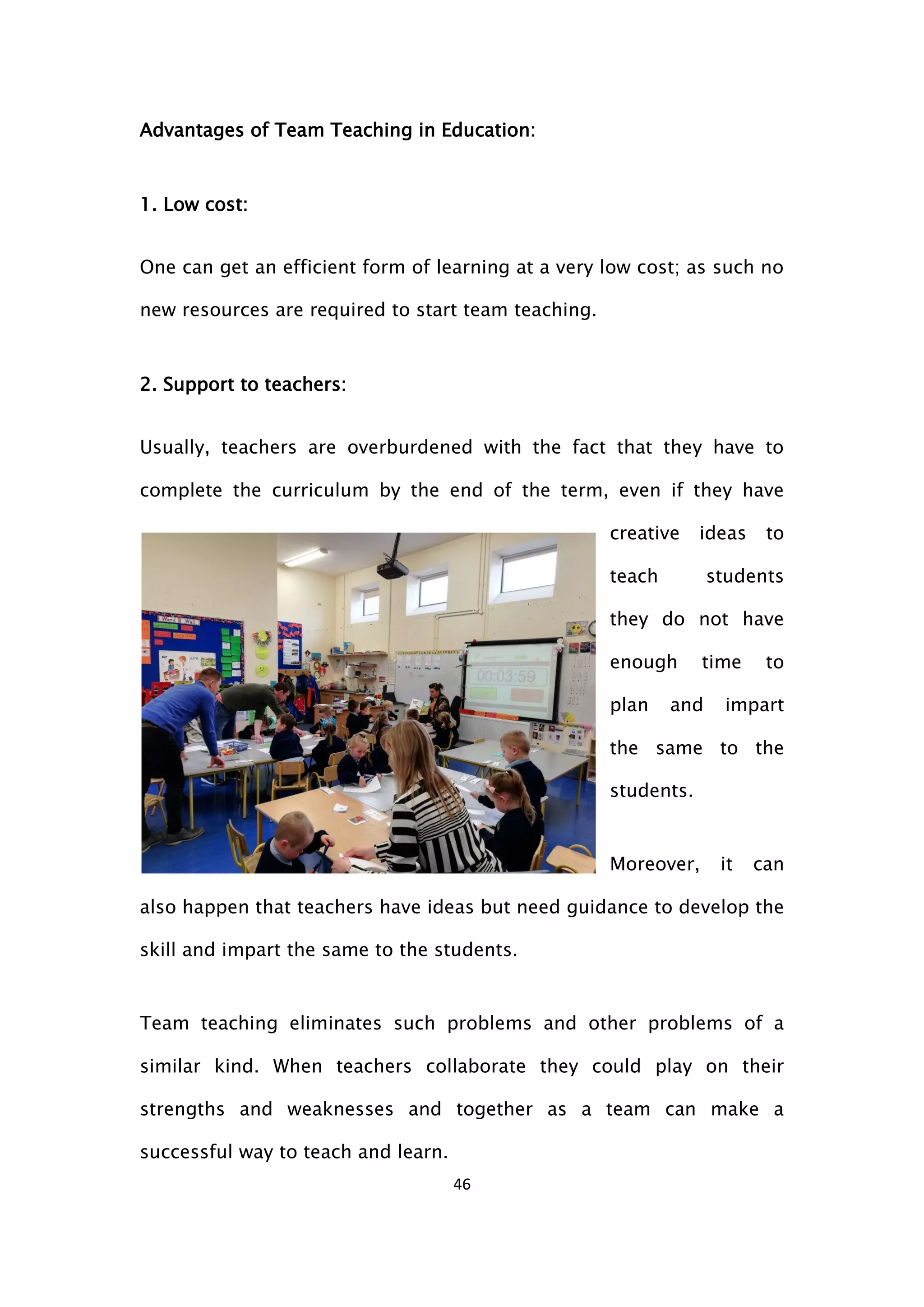 46
Advantages of Team Teaching in Education:
1. Low cost:
One can get an efficient form of learning at a very low cost; as such no
new resources are required to start team teaching.
2. Support to teachers:
Usually, teachers are overburdened with the fact that they have to
complete the curriculum by the end of the term, even if they have
creative ideas to
teach students
they do not have
enough time to
plan and impart
the same to the
students.
Moreover, it can
also happen that teachers have ideas but need guidance to develop the
skill and impart the same to the students.
Team teaching eliminates such problems and other problems of a
similar kind. When teachers collaborate they could play on their
strengths and weaknesses and together as a team can make a
successful way to teach and learn.
 