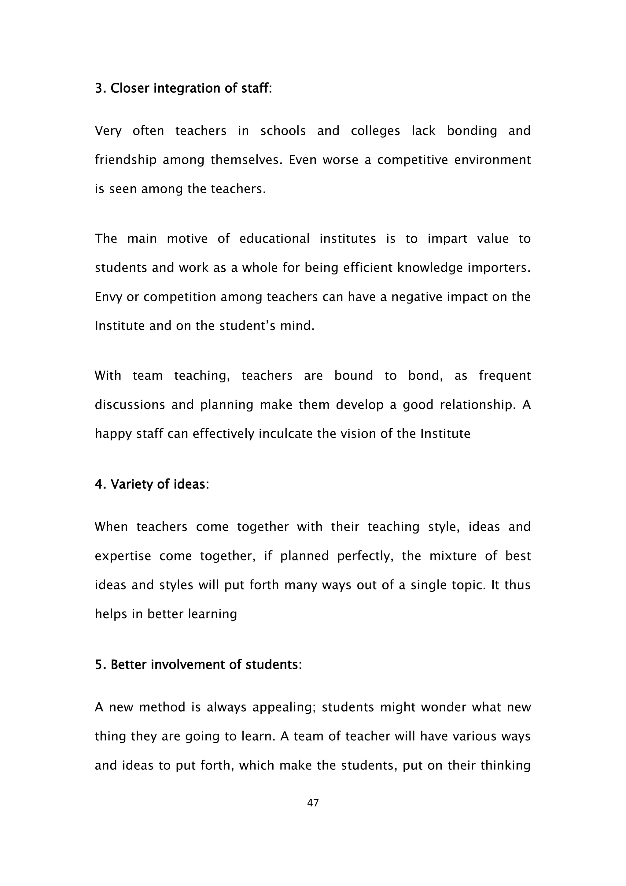 47
3. Closer integration of staff:
Very often teachers in schools and colleges lack bonding and
friendship among themselves. Even worse a competitive environment
is seen among the teachers.
The main motive of educational institutes is to impart value to
students and work as a whole for being efficient knowledge importers.
Envy or competition among teachers can have a negative impact on the
Institute and on the student’s mind.
With team teaching, teachers are bound to bond, as frequent
discussions and planning make them develop a good relationship. A
happy staff can effectively inculcate the vision of the Institute
4. Variety of ideas:
When teachers come together with their teaching style, ideas and
expertise come together, if planned perfectly, the mixture of best
ideas and styles will put forth many ways out of a single topic. It thus
helps in better learning
5. Better involvement of students:
A new method is always appealing; students might wonder what new
thing they are going to learn. A team of teacher will have various ways
and ideas to put forth, which make the students, put on their thinking
 