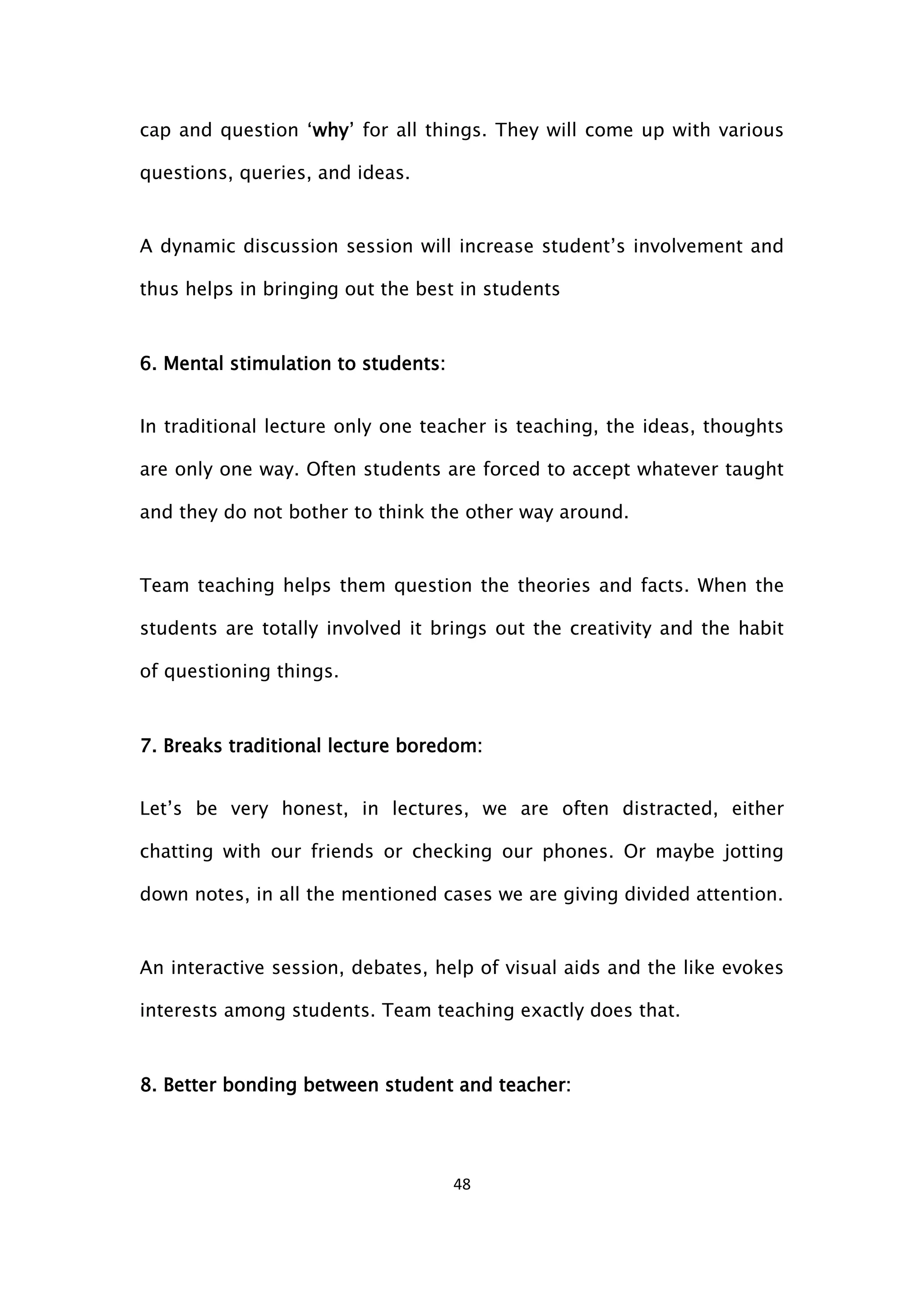 48
cap and question ‘why’ for all things. They will come up with various
questions, queries, and ideas.
A dynamic discussion session will increase student’s involvement and
thus helps in bringing out the best in students
6. Mental stimulation to students:
In traditional lecture only one teacher is teaching, the ideas, thoughts
are only one way. Often students are forced to accept whatever taught
and they do not bother to think the other way around.
Team teaching helps them question the theories and facts. When the
students are totally involved it brings out the creativity and the habit
of questioning things.
7. Breaks traditional lecture boredom:
Let’s be very honest, in lectures, we are often distracted, either
chatting with our friends or checking our phones. Or maybe jotting
down notes, in all the mentioned cases we are giving divided attention.
An interactive session, debates, help of visual aids and the like evokes
interests among students. Team teaching exactly does that.
8. Better bonding between student and teacher:
 