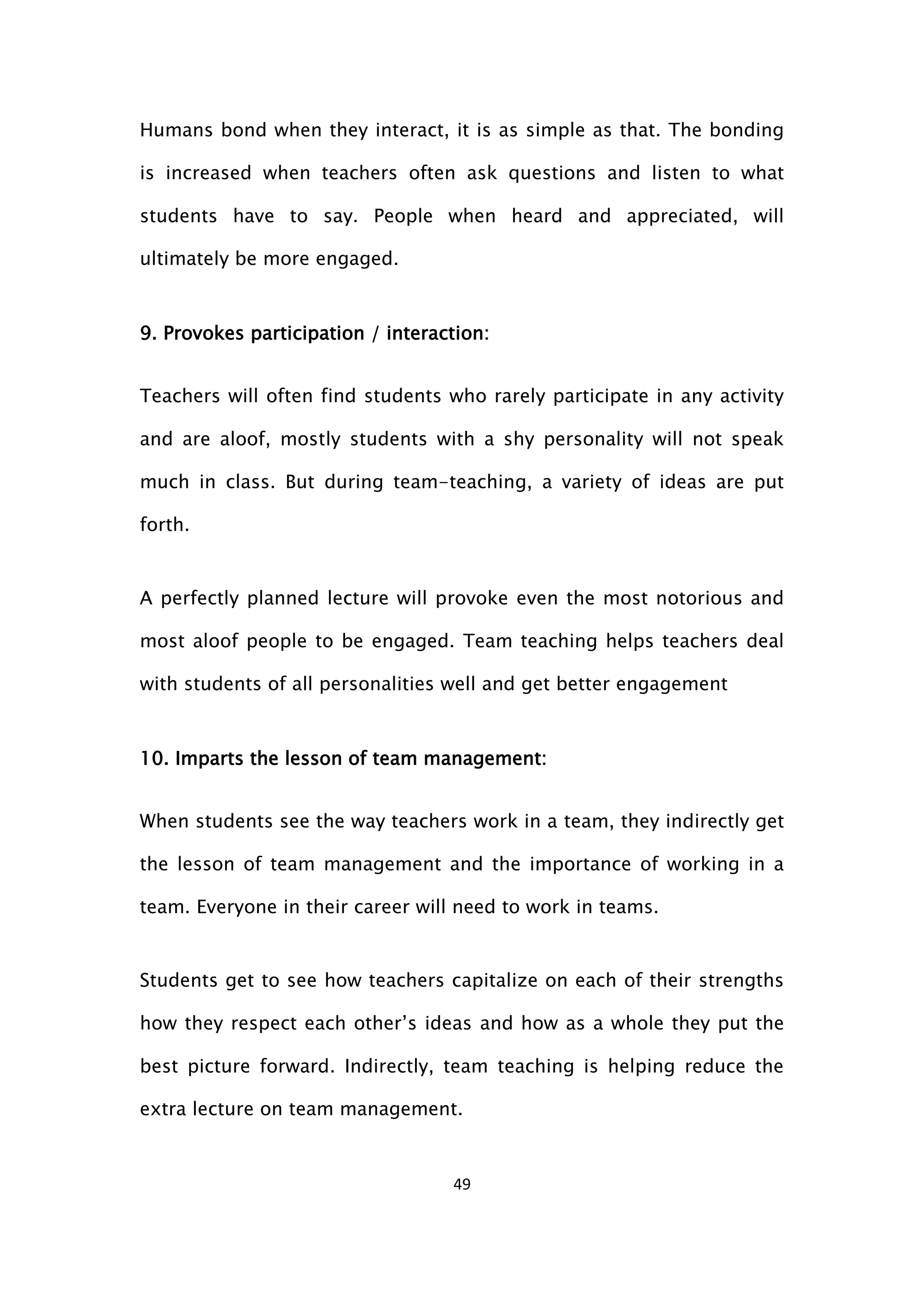 49
Humans bond when they interact, it is as simple as that. The bonding
is increased when teachers often ask questions and listen to what
students have to say. People when heard and appreciated, will
ultimately be more engaged.
9. Provokes participation / interaction:
Teachers will often find students who rarely participate in any activity
and are aloof, mostly students with a shy personality will not speak
much in class. But during team-teaching, a variety of ideas are put
forth.
A perfectly planned lecture will provoke even the most notorious and
most aloof people to be engaged. Team teaching helps teachers deal
with students of all personalities well and get better engagement
10. Imparts the lesson of team management:
When students see the way teachers work in a team, they indirectly get
the lesson of team management and the importance of working in a
team. Everyone in their career will need to work in teams.
Students get to see how teachers capitalize on each of their strengths
how they respect each other’s ideas and how as a whole they put the
best picture forward. Indirectly, team teaching is helping reduce the
extra lecture on team management.
 