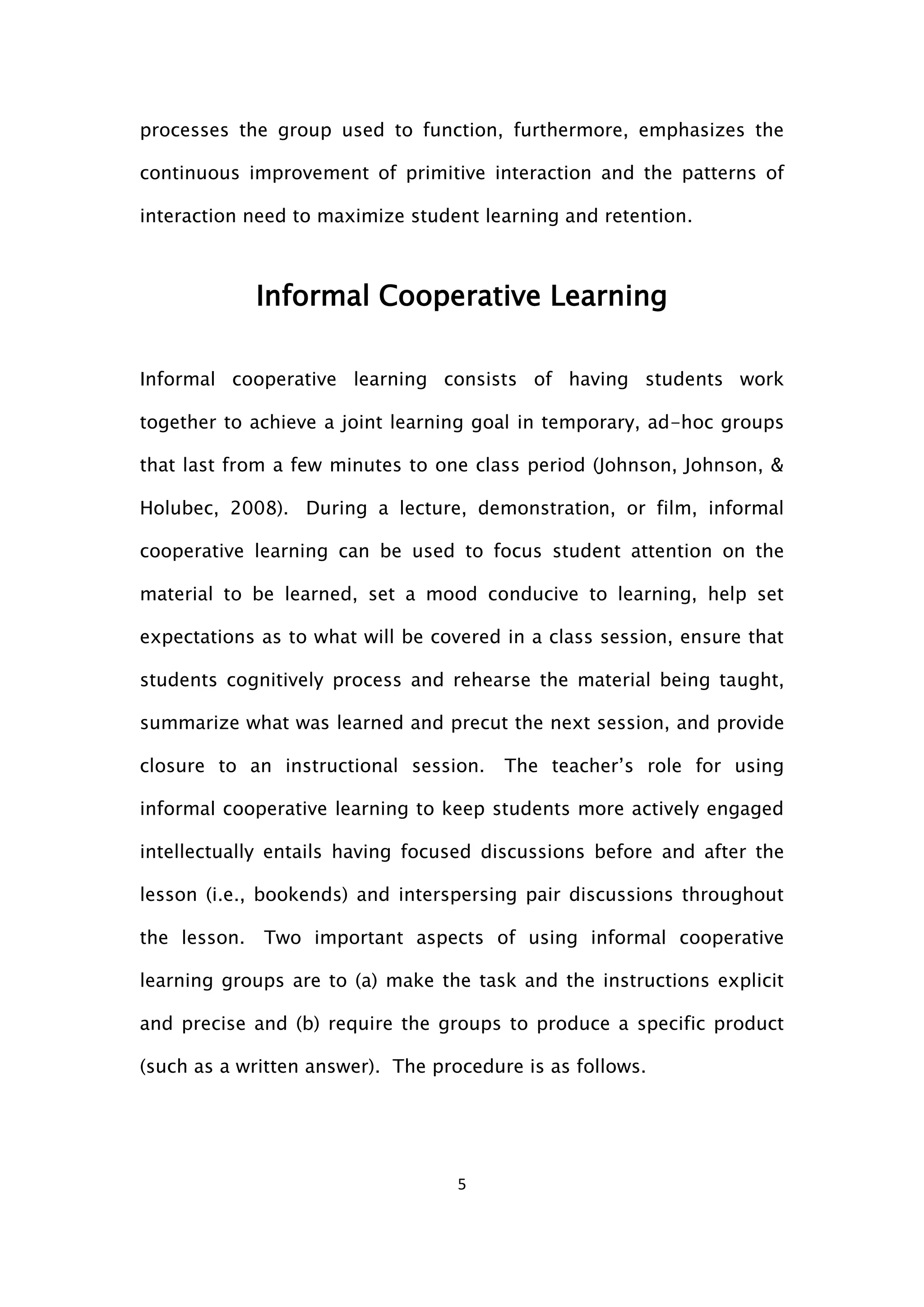 5
processes the group used to function, furthermore, emphasizes the
continuous improvement of primitive interaction and the patterns of
interaction need to maximize student learning and retention.
Informal Cooperative Learning
Informal cooperative learning consists of having students work
together to achieve a joint learning goal in temporary, ad-hoc groups
that last from a few minutes to one class period (Johnson, Johnson, &
Holubec, 2008). During a lecture, demonstration, or film, informal
cooperative learning can be used to focus student attention on the
material to be learned, set a mood conducive to learning, help set
expectations as to what will be covered in a class session, ensure that
students cognitively process and rehearse the material being taught,
summarize what was learned and precut the next session, and provide
closure to an instructional session. The teacher’s role for using
informal cooperative learning to keep students more actively engaged
intellectually entails having focused discussions before and after the
lesson (i.e., bookends) and interspersing pair discussions throughout
the lesson. Two important aspects of using informal cooperative
learning groups are to (a) make the task and the instructions explicit
and precise and (b) require the groups to produce a specific product
(such as a written answer). The procedure is as follows.
 