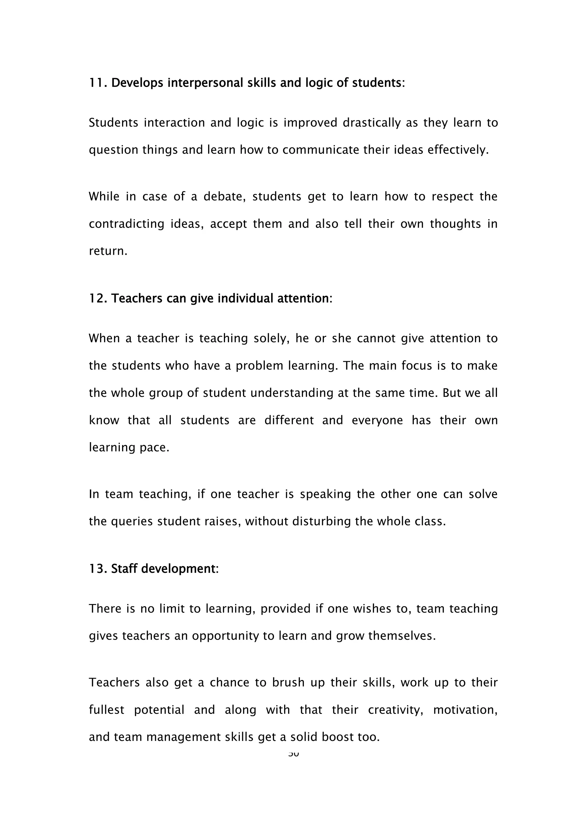 50
11. Develops interpersonal skills and logic of students:
Students interaction and logic is improved drastically as they learn to
question things and learn how to communicate their ideas effectively.
While in case of a debate, students get to learn how to respect the
contradicting ideas, accept them and also tell their own thoughts in
return.
12. Teachers can give individual attention:
When a teacher is teaching solely, he or she cannot give attention to
the students who have a problem learning. The main focus is to make
the whole group of student understanding at the same time. But we all
know that all students are different and everyone has their own
learning pace.
In team teaching, if one teacher is speaking the other one can solve
the queries student raises, without disturbing the whole class.
13. Staff development:
There is no limit to learning, provided if one wishes to, team teaching
gives teachers an opportunity to learn and grow themselves.
Teachers also get a chance to brush up their skills, work up to their
fullest potential and along with that their creativity, motivation,
and team management skills get a solid boost too.
 